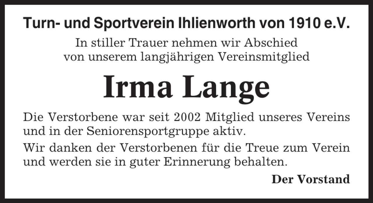 <p>Turn- und Sportverein Ihlienworth von 1910 e.V.<br />In stiller Trauer nehmen wir Abschied<br />von unserem langjährigen Vereinsmitglied</p><p>Irma Lange<br />Die Verstorbene war seit 2002 Mitglied unseres Vereins<br />und in der Seniorensportgruppe aktiv.<br />Wir danken der Verstorbenen für die Treue zum Verein<br />und werden sie in guter Erinnerung behalten.<br />Der Vorstand</p>