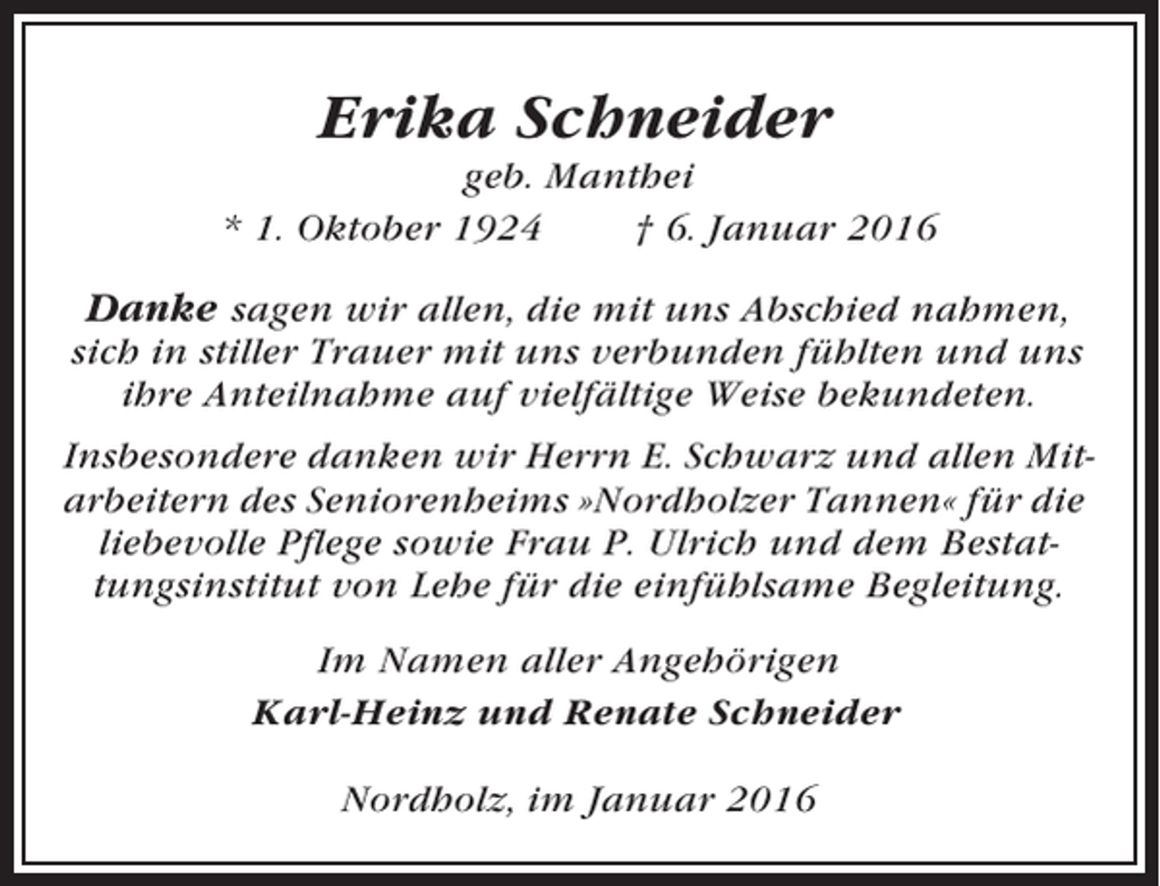 <p>Erika Schneider<br />geb. Manthei<br />* 1. Oktober 1924<br />† 6. Januar 2016</p><p>Danke sagen wir allen, die mit uns Abschied nahmen,<br />sich in stiller Trauer mit uns verbunden fühlten und uns<br />ihre Anteilnahme auf vielfältige Weise bekundeten.<br />Insbesondere danken wir Herrn E. Schwarz und allen Mitarbeitern des Seniorenheims »Nordholzer Tannen« für die<br />liebevolle Pflege sowie Frau P. Ulrich und dem Bestattungsinstitut von Lehe für die einfühlsame Begleitung.<br />Im Namen aller Angehörigen<br />Karl-Heinz und Renate Schneider<br />Nordholz, im Januar 2016</p>