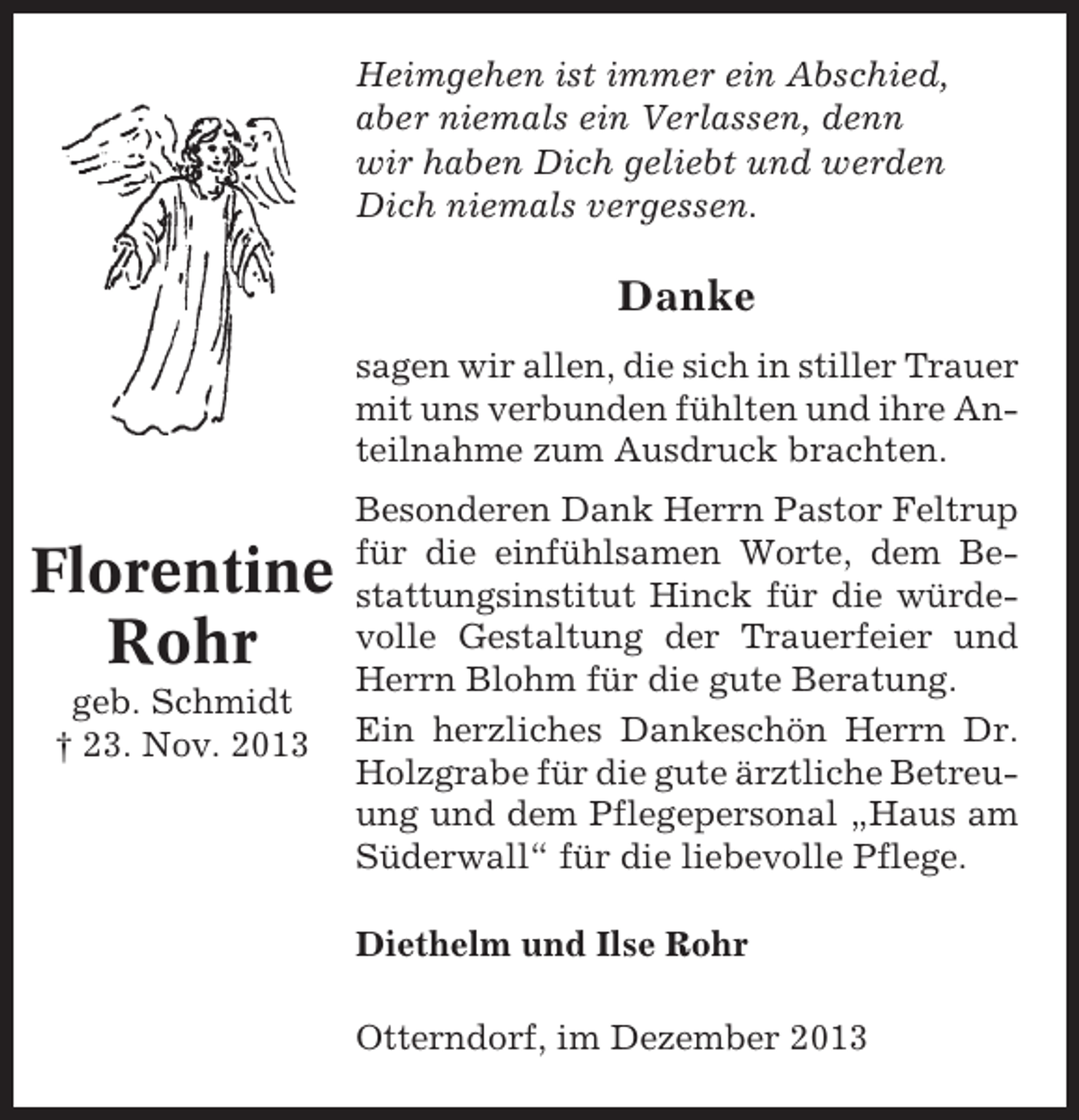 <p>Heimgehen ist immer ein Abschied,<br />aber niemals ein Verlassen, denn<br />wir haben Dich geliebt und werden<br />Dich niemals vergessen.</p><p>Danke<br />sagen wir allen, die sich in stiller Trauer<br />mit uns verbunden fühlten und ihre Anteilnahme zum Ausdruck brachten.</p><p>Florentine<br />Rohr<br />geb. Schmidt<br />† 23. Nov. 2013</p><p>Besonderen Dank Herrn Pastor Feltrup<br />für die einfühlsamen Worte, dem Bestattungsinstitut Hinck für die würdevolle Gestaltung der Trauerfeier und<br />Herrn Blohm für die gute Beratung.<br />Ein herzliches Dankeschön Herrn Dr.<br />Holzgrabe für die gute ärztliche Betreuung und dem Pflegepersonal „Haus am<br />Süderwall“ für die liebevolle Pflege.<br />Diethelm und Ilse Rohr<br />Otterndorf, im Dezember 2013</p>