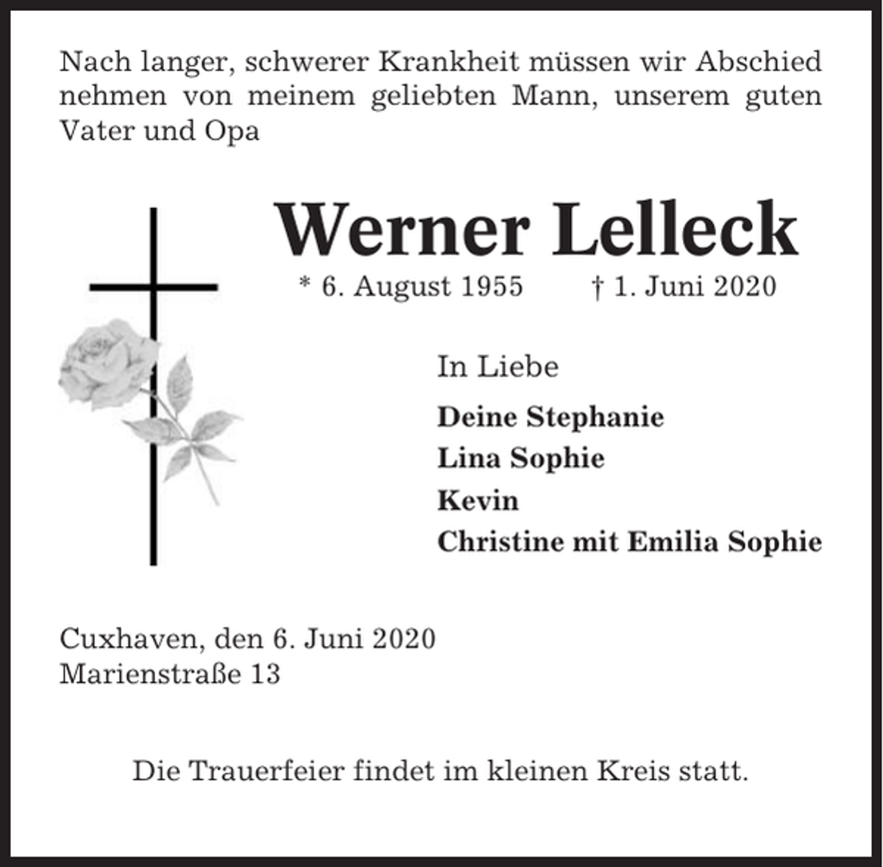 <p>Nach langer, schwerer Krankheit müssen wir Abschied<br />nehmen von meinem geliebten Mann, unserem guten<br />Vater und Opa</p><p>Werner Lelleck<br />* 6. August 1955</p><p>† 1. Juni 2020</p><p>In Liebe<br />Deine Stephanie<br />Lina Sophie<br />Kevin<br />Christine mit Emilia Sophie<br />Cuxhaven, den 6. Juni 2020<br />Marienstraße 13<br />Die Trauerfeier findet im kleinen Kreis statt.</p>