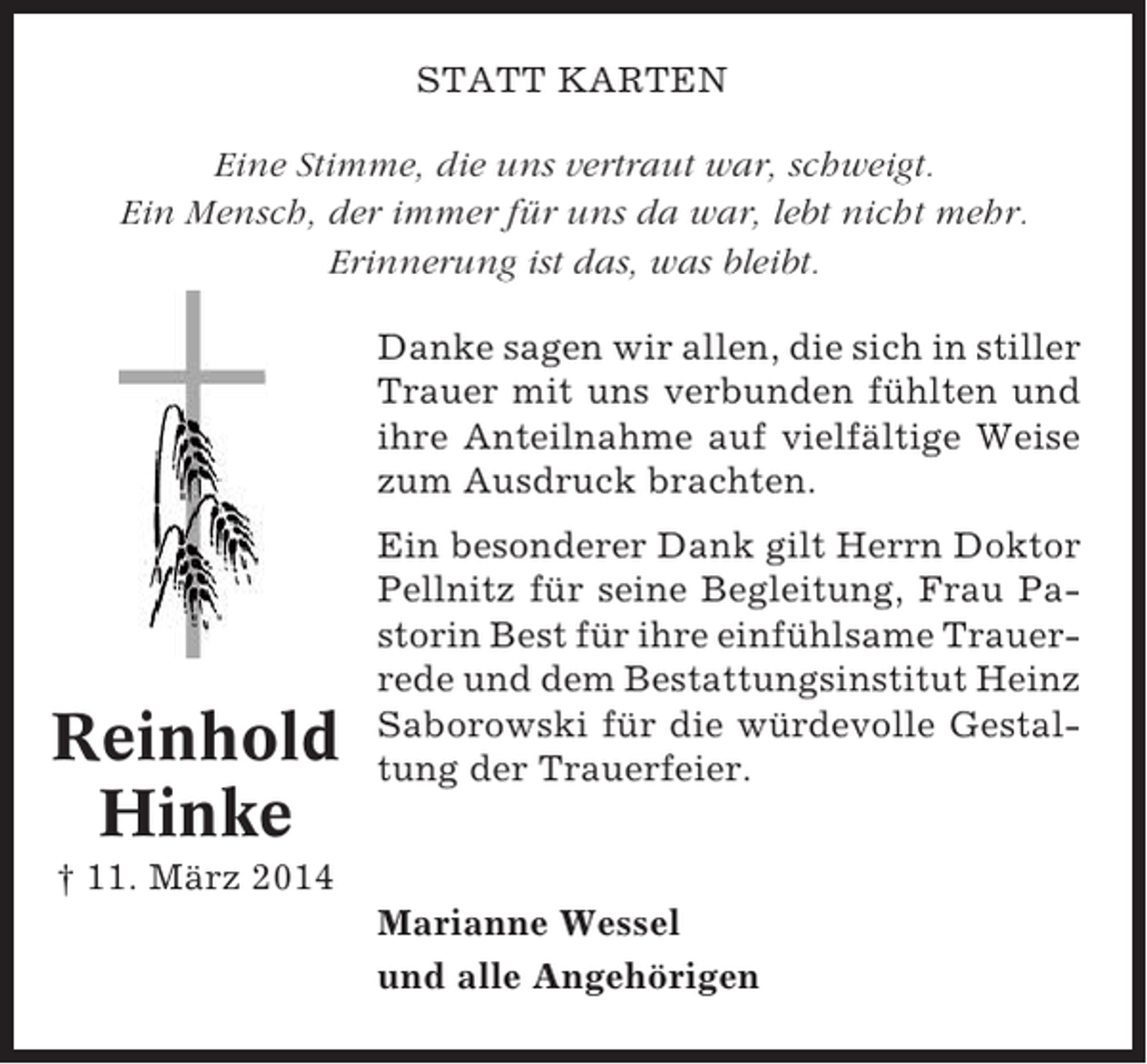 <p>STATT KARTEN<br />Eine Stimme, die uns vertraut war, schweigt.<br />Ein Mensch, der immer für uns da war, lebt nicht mehr.<br />Erinnerung ist das, was bleibt.<br />Danke sagen wir allen, die sich in stiller<br />Trauer mit uns verbunden fühlten und<br />ihre Anteilnahme auf vielfältige Weise<br />zum Ausdruck brachten.</p><p>Reinhold<br />Hinke</p><p>Ein besonderer Dank gilt Herrn Doktor<br />Pellnitz für seine Begleitung, Frau Pastorin Best für ihre einfühlsame Trauerrede und dem Bestattungsinstitut Heinz<br />Saborowski für die würdevolle Gestaltung der Trauerfeier.</p><p>† 11. März 2014<br />Marianne Wessel<br />und alle Angehörigen</p>