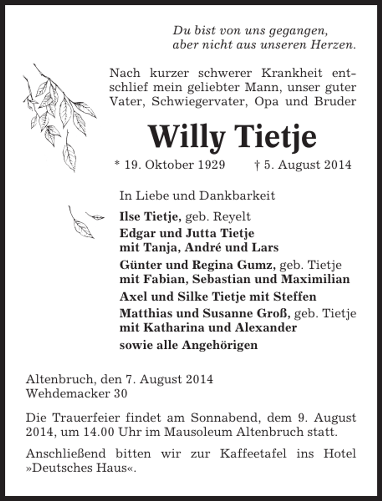 <p>Du bist von uns gegangen,<br />aber nicht aus unseren Herzen.<br />Nach kurzer schwerer Krankheit entschlief mein geliebter Mann, unser guter<br />Vater, Schwiegervater, Opa und Bruder</p><p>Willy Tietje<br />* 19. Oktober 1929</p><p>† 5. August 2014</p><p>In Liebe und Dankbarkeit<br />Ilse Tietje, geb. Reyelt<br />Edgar und Jutta Tietje<br />mit Tanja, André und Lars<br />Günter und Regina Gumz, geb. Tietje<br />mit Fabian, Sebastian und Maximilian<br />Axel und Silke Tietje mit Steffen<br />Matthias und Susanne Groß, geb. Tietje<br />mit Katharina und Alexander<br />sowie alle Angehörigen<br />Altenbruch, den 7. August 2014<br />Wehdemacker 30<br />Die Trauerfeier findet am Sonnabend, dem 9. August<br />2014, um 14.00 Uhr im Mausoleum Altenbruch statt.<br />Anschließend bitten wir zur Kaffeetafel ins Hotel<br />»Deutsches Haus«.</p>