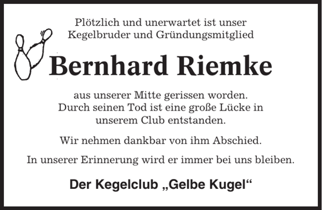 <p>Plötzlich und unerwartet ist unser<br />Kegelbruder und Gründungsmitglied</p><p>Bernhard Riemke<br />aus unserer Mitte gerissen worden.<br />Durch seinen Tod ist eine große Lücke in<br />unserem Club entstanden.<br />Wir nehmen dankbar von ihm Abschied.<br />In unserer Erinnerung wird er immer bei uns bleiben.</p><p>Der Kegelclub „Gelbe Kugel“</p>