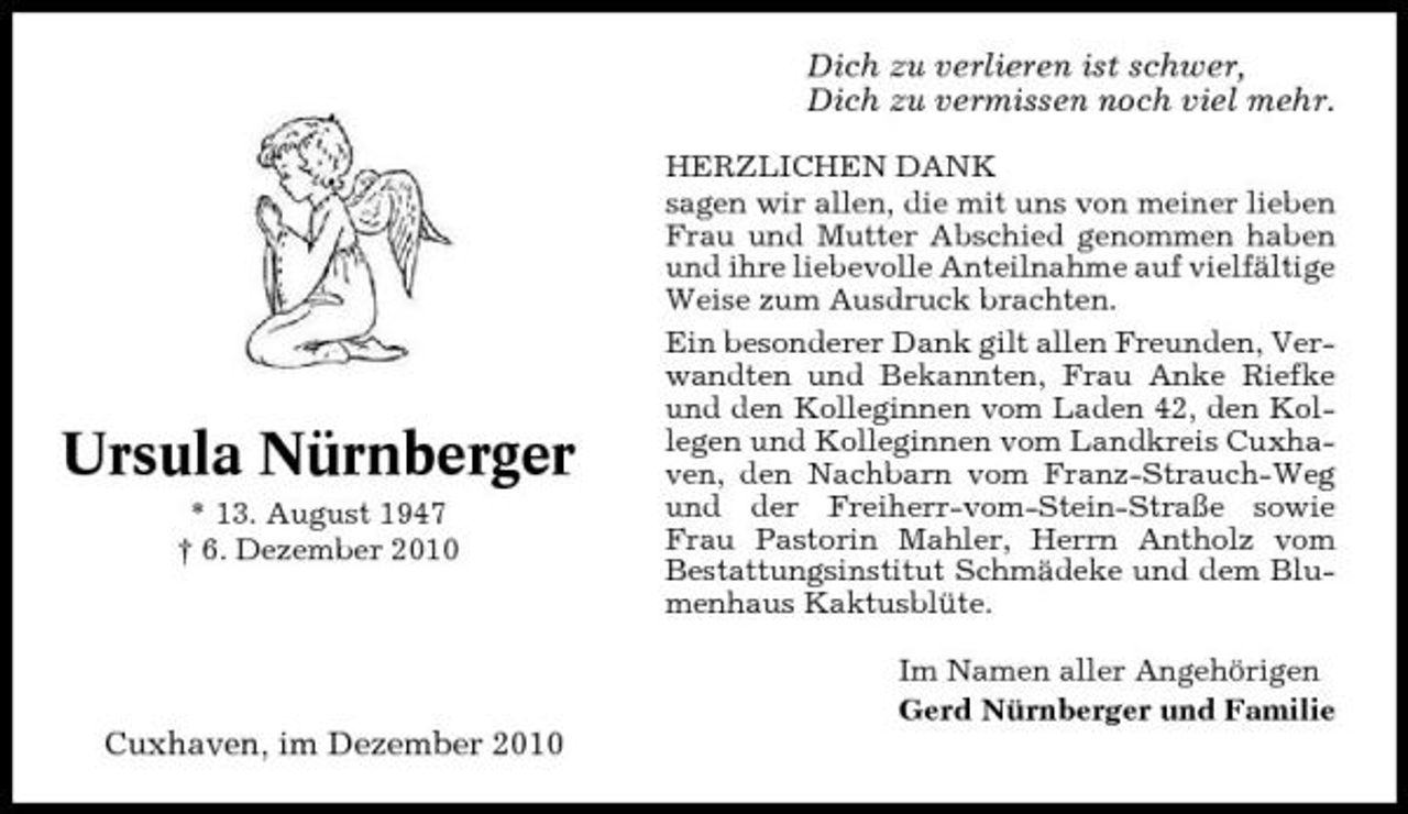 <p>Dich zu verlieren ist schwer, Dich zu vermissen noch viel mehr.<br />HERZLICHEN DANK sagen wir allen, die mit uns von meiner lieben Frau und Mutter Abschied genommen haben und ihre liebevolle Anteilnahme auf vielfältige Weise zum Ausdruck brachten. Ein besonderer Dank gilt allen Freunden, Verwandten und Bekannten, Frau Anke Riefke und den Kolleginnen vom Laden 42, den Kollegen und Kolleginnen vom Landkreis Cuxhaven, den Nachbarn vom Franz-Strauch-Weg und der Freiherr-vom-Stein-Straße sowie Frau Pastorin Mahler, Herrn Antholz vom Bestattungsinstitut Schmädeke und dem Blumenhaus Kaktusblüte. Im Namen aller Angehörigen Gerd Nürnberger und Familie</p><p>Ursula Nürnberger<br />* 13. August 1947 † 6. Dezember 2010</p><p>Cuxhaven, im Dezember 2010</p>