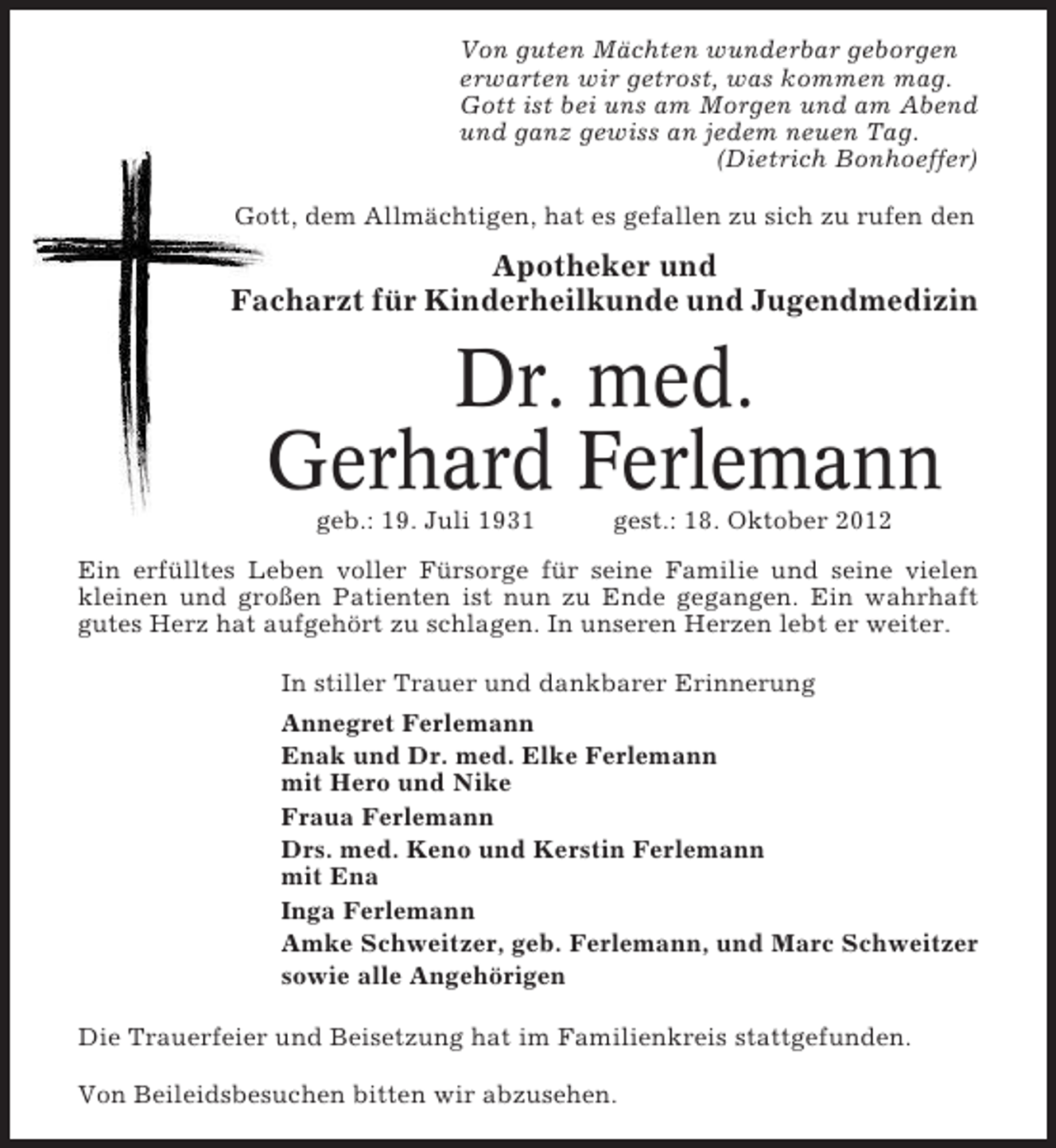 <p>Von guten Mächten wunderbar geborgen<br />erwarten wir getrost, was kommen mag.<br />Gott ist bei uns am Morgen und am Abend<br />und ganz gewiss an jedem neuen Tag.<br />(Dietrich Bonhoeffer)<br />Gott, dem Allmächtigen, hat es gefallen zu sich zu rufen den</p><p>Apotheker und<br />Facharzt für Kinderheilkunde und Jugendmedizin</p><p>Dr. med.<br />Gerhard Ferlemann<br />geb.: 19. Juli 1931</p><p>gest.: 18. Oktober 2012</p><p>Ein erfülltes Leben voller Fürsorge für seine Familie und seine vielen<br />kleinen und großen Patienten ist nun zu Ende gegangen. Ein wahrhaft<br />gutes Herz hat aufgehört zu schlagen. In unseren Herzen lebt er weiter.<br />In stiller Trauer und dankbarer Erinnerung<br />Annegret Ferlemann<br />Enak und Dr. med. Elke Ferlemann<br />mit Hero und Nike<br />Fraua Ferlemann<br />Drs. med. Keno und Kerstin Ferlemann<br />mit Ena<br />Inga Ferlemann<br />Amke Schweitzer, geb. Ferlemann, und Marc Schweitzer<br />sowie alle Angehörigen<br />Die Trauerfeier und Beisetzung hat im Familienkreis stattgefunden.<br />Von Beileidsbesuchen bitten wir abzusehen.</p>