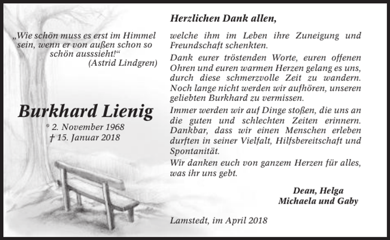 <p>Herzlichen Dank allen,<br />„Wie schön muss es erst im Himmel<br />sein, wenn er von außen schon so<br />schön ausssieht!“<br />(Astrid Lindgren)</p><p>Burkhard Lienig<br />* 2. November 1968<br />† 15. Januar 2018</p><p>welche ihm im Leben ihre Zuneigung und<br />Freundschaft schenkten.<br />Dank eurer tröstenden Worte, euren offenen<br />Ohren und euren warmen Herzen gelang es uns,<br />durch diese schmerzvolle Zeit zu wandern.<br />Noch lange nicht werden wir aufhören, unseren<br />geliebten Burkhard zu vermissen.<br />Immer werden wir auf Dinge stoßen, die uns an<br />die guten und schlechten Zeiten erinnern.<br />Dankbar, dass wir einen Menschen erleben<br />durften in seiner Vielfalt, Hilfsbereitschaft und<br />Spontanität.<br />Wir danken euch von ganzem Herzen für alles,<br />was ihr uns gebt.<br />Dean, Helga<br />Michaela und Gaby<br />Lamstedt, im April 2018</p>