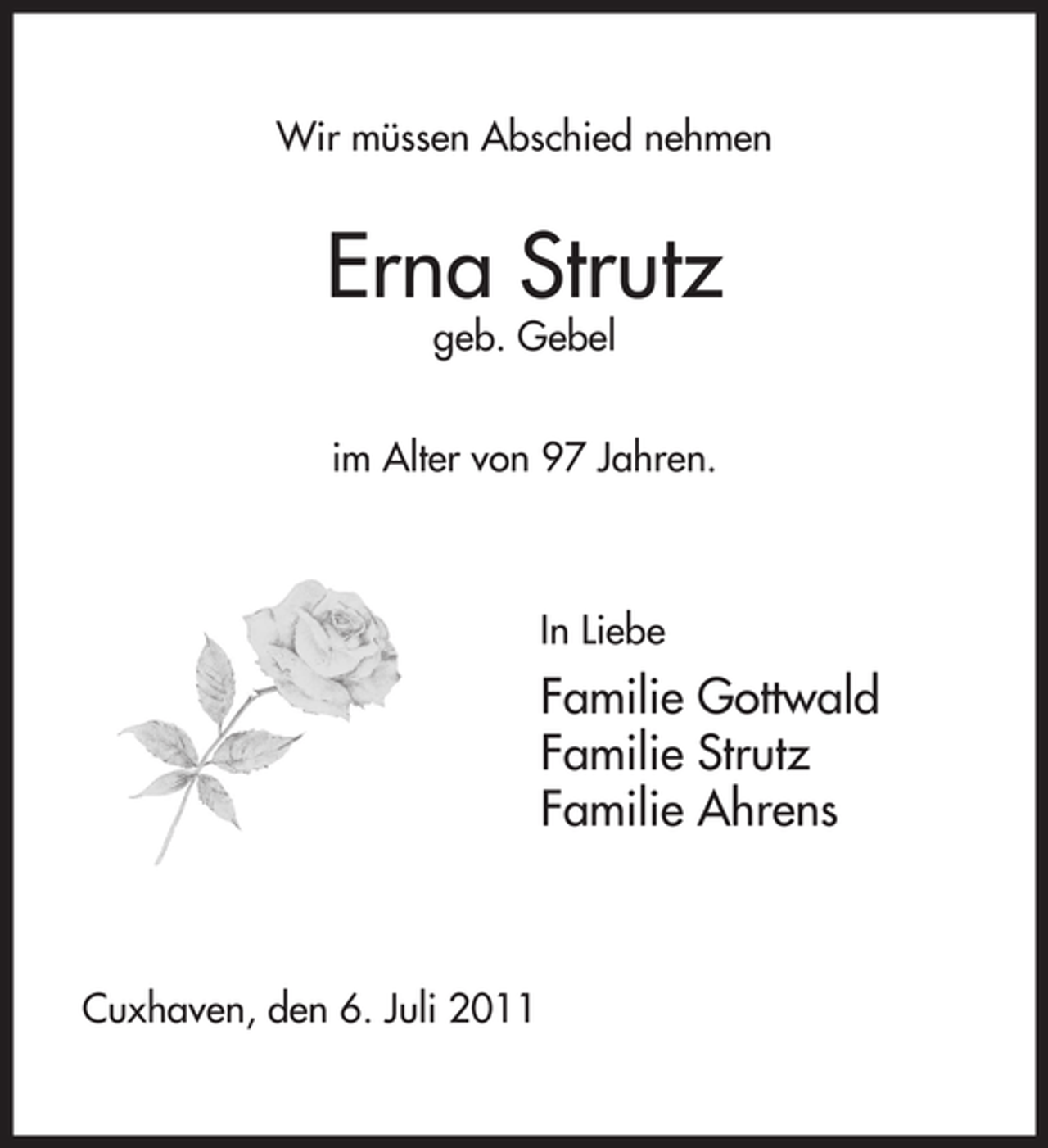 <p>Wir müssen Abschied nehmen</p><p>Erna Strutz<br />geb. Gebel</p><p>im Alter von 97 Jahren.</p><p>In Liebe</p><p>Familie Gottwald<br />Familie Strutz<br />Familie Ahrens</p><p>Cuxhaven, den 6. Juli 2011</p>