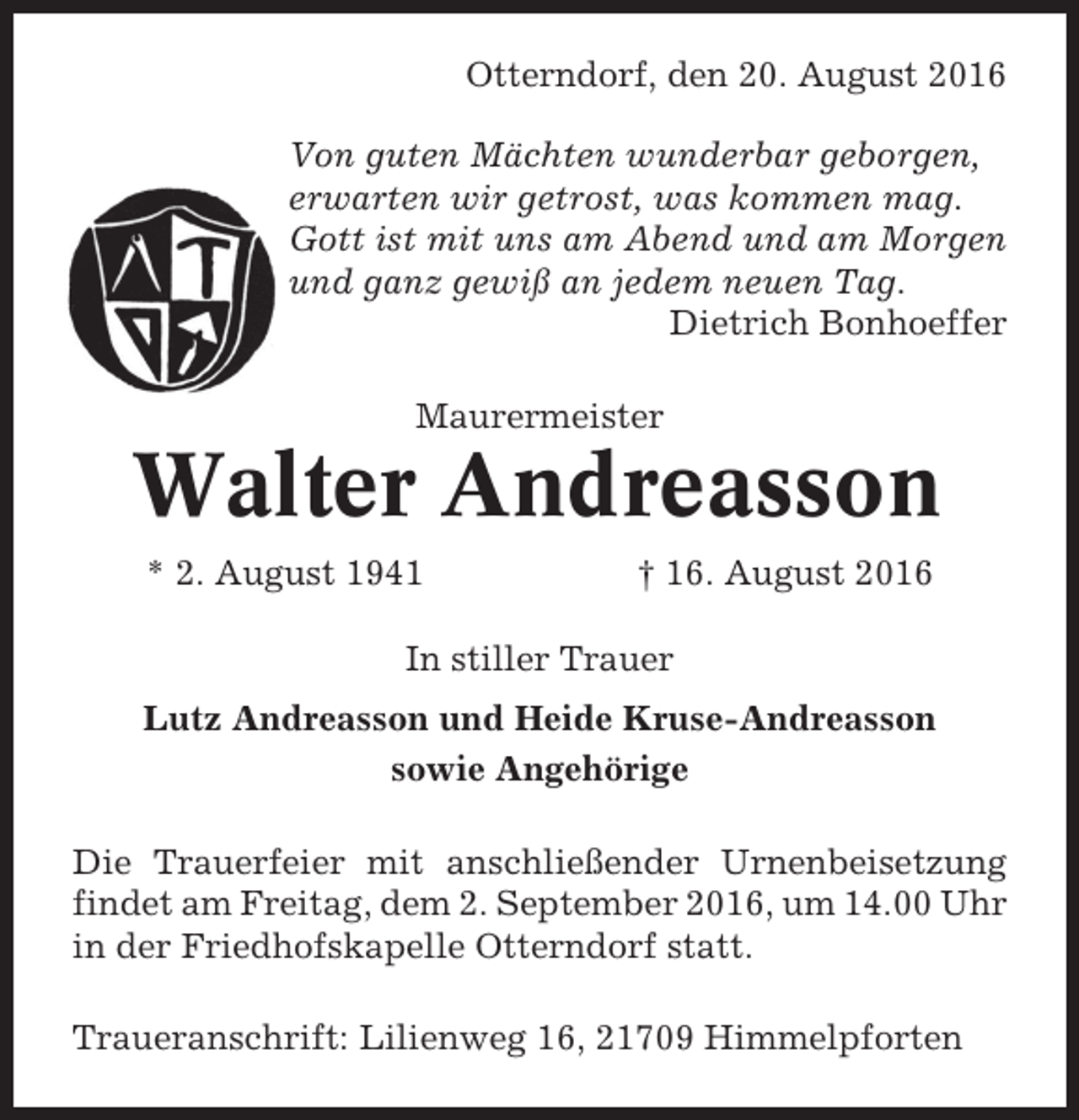 <p>Otterndorf, den 20. August 2016<br />Von guten Mächten wunderbar geborgen,<br />erwarten wir getrost, was kommen mag.<br />Gott ist mit uns am Abend und am Morgen<br />und ganz gewiß an jedem neuen Tag.<br />Dietrich Bonhoeffer<br />Maurermeister</p><p>Walter Andreasson<br />* 2. August 1941</p><p>† 16. August 2016</p><p>In stiller Trauer<br />Lutz Andreasson und Heide Kruse-Andreasson<br />sowie Angehörige<br />Die Trauerfeier mit anschließender Urnenbeisetzung<br />findet am Freitag, dem 2. September 2016, um 14.00 Uhr<br />in der Friedhofskapelle Otterndorf statt.<br />Traueranschrift: Lilienweg 16, 21709 Himmelpforten</p>