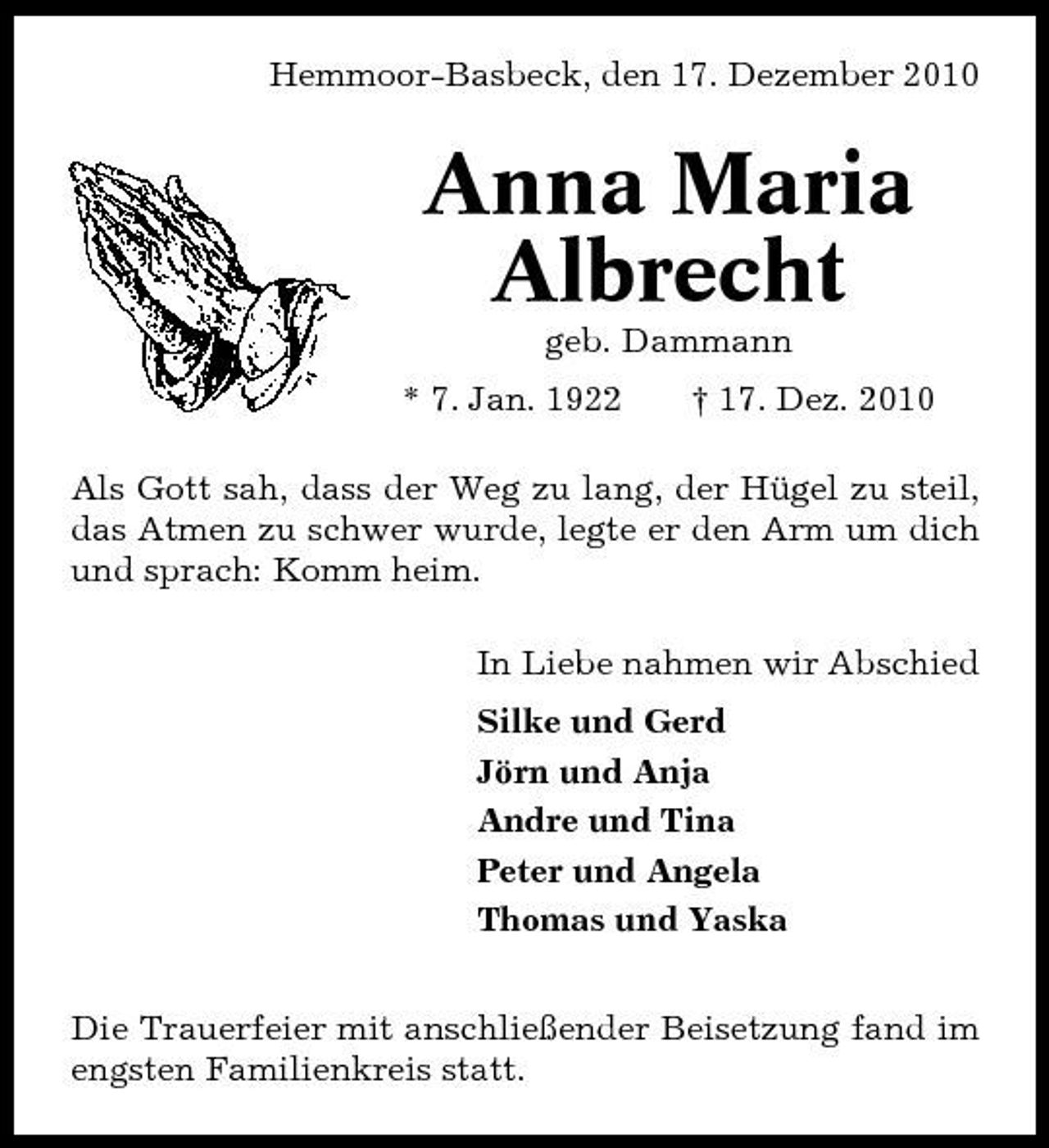 <p>Hemmoor-Basbeck, den 17. Dezember 2010</p><p>Anna Maria Albrecht<br />geb. Dammann * 7. Jan. 1922 † 17. Dez. 2010 Als Gott sah, dass der Weg zu lang, der Hügel zu steil, das Atmen zu schwer wurde, legte er den Arm um dich und sprach: Komm heim. In Liebe nahmen wir Abschied Silke und Gerd Jörn und Anja Andre und Tina Peter und Angela Thomas und Yaska Die Trauerfeier mit anschließender Beisetzung fand im engsten Familienkreis statt.</p>