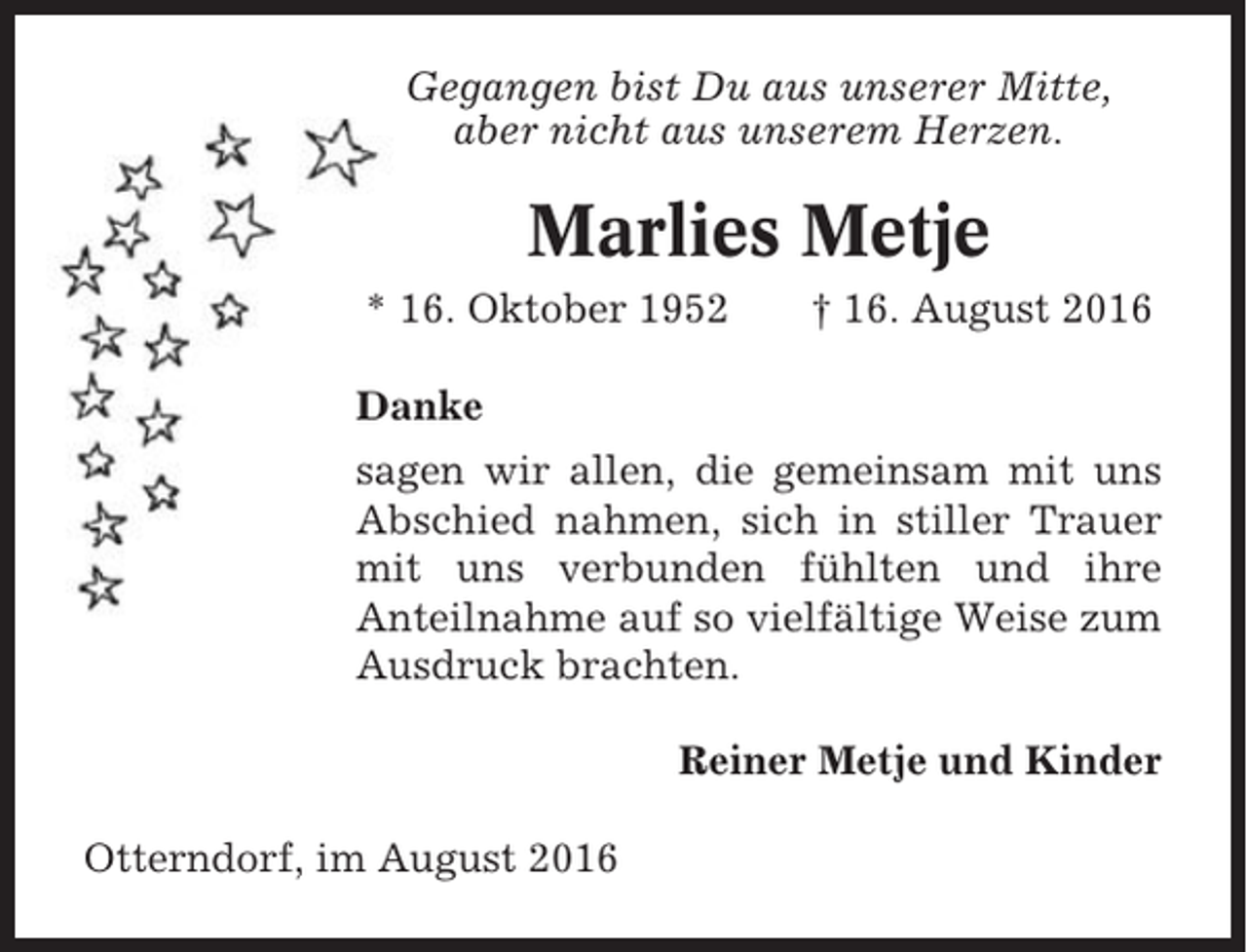 <p>Gegangen bist Du aus unserer Mitte,<br />aber nicht aus unserem Herzen.</p><p>Marlies Metje<br />* 16. Oktober 1952</p><p>† 16. August 2016</p><p>Danke<br />sagen wir allen, die gemeinsam mit uns<br />Abschied nahmen, sich in stiller Trauer<br />mit uns verbunden fühlten und ihre<br />Anteilnahme auf so vielfältige Weise zum<br />Ausdruck brachten.<br />Reiner Metje und Kinder<br />Otterndorf, im August 2016</p>