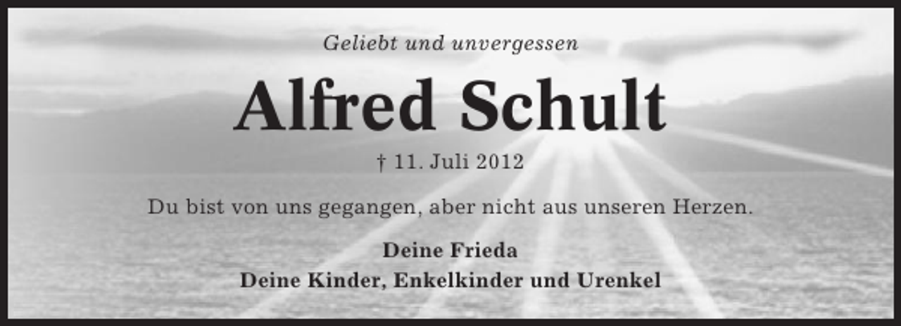<p>Geliebt und unvergessen</p><p>Alfred Schult<br />† 11. Juli 2012<br />Du bist von uns gegangen, aber nicht aus unseren Herzen.<br />Deine Frieda<br />Deine Kinder, Enkelkinder und Urenkel</p>