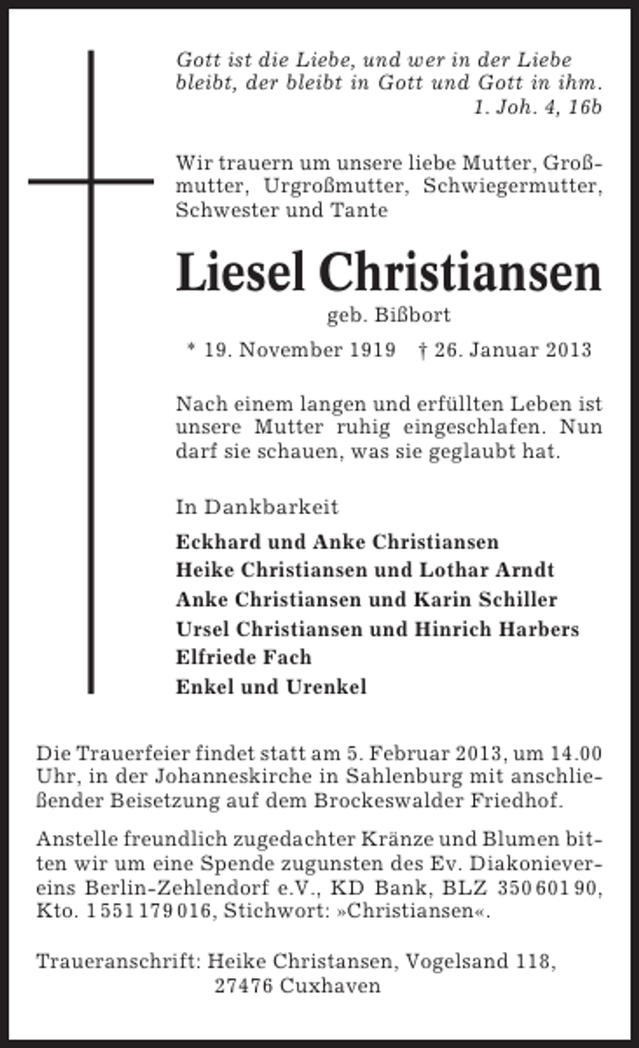 <p>Gott ist die Liebe, und wer in der Liebe<br />bleibt, der bleibt in Gott und Gott in ihm.<br />1. Joh. 4, 16b<br />Wir trauern um unsere liebe Mutter, Großmutter, Urgroßmutter, Schwiegermutter,<br />Schwester und Tante</p><p>Liesel Christiansen<br />geb. Bißbort<br />* 19. November 1919 † 26. Januar 2013<br />Nach einem langen und erfüllten Leben ist<br />unsere Mutter ruhig eingeschlafen. Nun<br />darf sie schauen, was sie geglaubt hat.<br />In Dankbarkeit<br />Eckhard und Anke Christiansen<br />Heike Christiansen und Lothar Arndt<br />Anke Christiansen und Karin Schiller<br />Ursel Christiansen und Hinrich Harbers<br />Elfriede Fach<br />Enkel und Urenkel<br />Die Trauerfeier findet statt am 5. Februar 2013, um 14.00<br />Uhr, in der Johanneskirche in Sahlenburg mit anschließender Beisetzung auf dem Brockeswalder Friedhof.<br />Anstelle freundlich zugedachter Kränze und Blumen bitten wir um eine Spende zugunsten des Ev. Diakonievereins Berlin-Zehlendorf e.V., KD Bank, BLZ 350 601 90,<br />Kto. 1 5579 016, Stichwort: »Christiansen«.<br />Traueranschrift: Heike Christansen, Vogelsand 118,<br />27476 Cuxhaven</p>