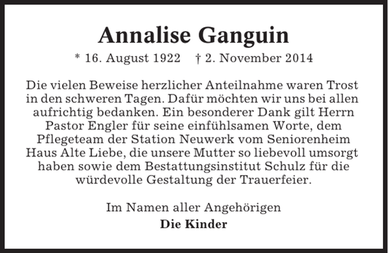 <p>Annalise Ganguin<br />* 16. August 1922</p><p>† 2. November 2014</p><p>Die vielen Beweise herzlicher Anteilnahme waren Trost<br />in den schweren Tagen. Dafür möchten wir uns bei allen<br />aufrichtig bedanken. Ein besonderer Dank gilt Herrn<br />Pastor Engler für seine einfühlsamen Worte, dem<br />Pflegeteam der Station Neuwerk vom Seniorenheim<br />Haus Alte Liebe, die unsere Mutter so liebevoll umsorgt<br />haben sowie dem Bestattungsinstitut Schulz für die<br />würdevolle Gestaltung der Trauerfeier.<br />Im Namen aller Angehörigen<br />Die Kinder</p>