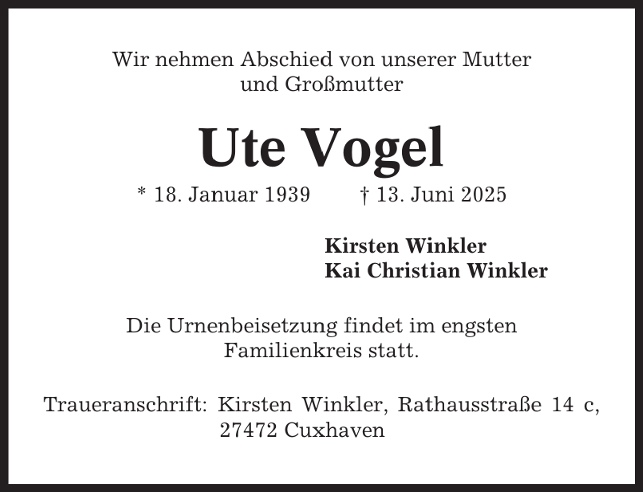 <p>Wir nehmen Abschied von unserer Mutter<br />und Großmutter</p><p>Ute Vogel<br />* 18. Januar 1939</p><p>† 13. Juni 2025<br />Kirsten Winkler<br />Kai Christian Winkler</p><p>Die Urnenbeisetzung findet im engsten<br />Familienkreis statt.<br />Traueranschrift: Kirsten Winkler, Rathausstraße 14 c,<br />27472 Cuxhaven</p>