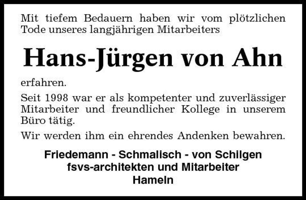 <p>Mit tiefem Bedauern haben wir vom plötzlichen Tode unseres langjährigen Mitarbeiters</p><p>Hans-Jürgen von Ahn<br />erfahren. Seit 1998 war er als kompetenter und zuverlässiger Mitarbeiter und freundlicher Kollege in unserem Büro tätig. Wir werden ihm ein ehrendes Andenken bewahren.</p><p>Friedemann - Schmalisch - von Schilgen fsvs-architekten und Mitarbeiter Hameln</p>