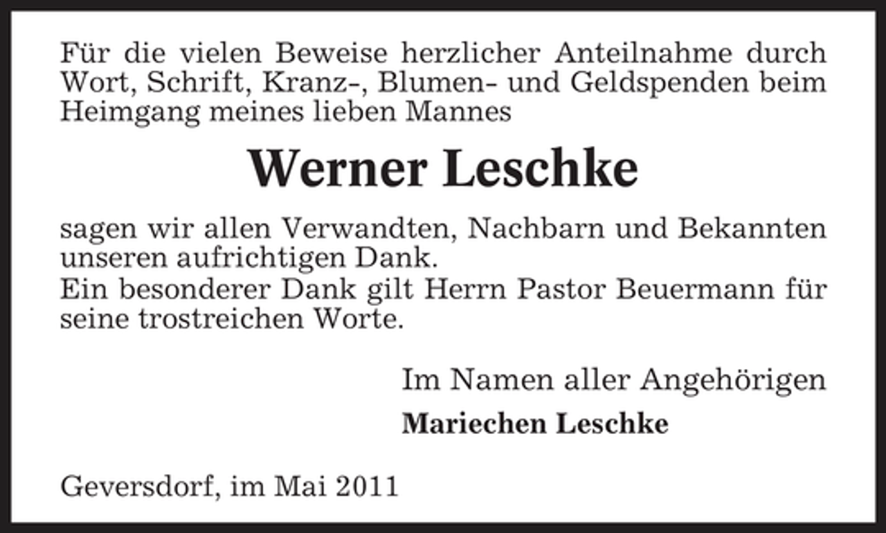 <p>Für die vielen Beweise herzlicher Anteilnahme durch Wort, Schrift, Kranz-, Blumen- und Geldspenden beim Heimgang meines lieben Mannes</p><p>Werner Leschke<br />sagen wir allen Verwandten, Nachbarn und Bekannten unseren aufrichtigen Dank. Ein besonderer Dank gilt Herrn Pastor Beuermann für seine trostreichen Worte.</p><p>Im Namen aller Angehörigen<br />Mariechen Leschke Geversdorf, im Mai 2011</p>