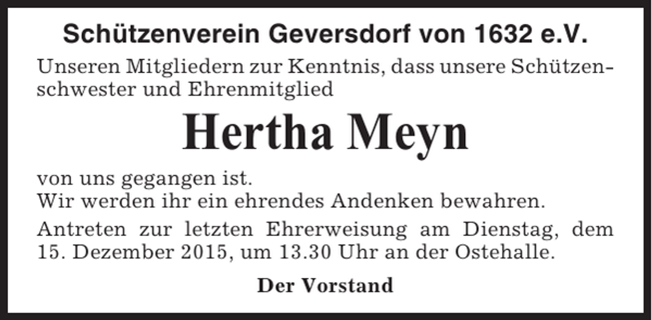 <p>Schützenverein Geversdorf von 1632 e.V.<br />Unseren Mitgliedern zur Kenntnis, dass unsere Schützenschwester und Ehrenmitglied</p><p>Hertha Meyn<br />von uns gegangen ist.<br />Wir werden ihr ein ehrendes Andenken bewahren.<br />Antreten zur letzten Ehrerweisung am Dienstag, dem<br />15. Dezember 2015, um 13.30 Uhr an der Ostehalle.<br />Der Vorstand</p>