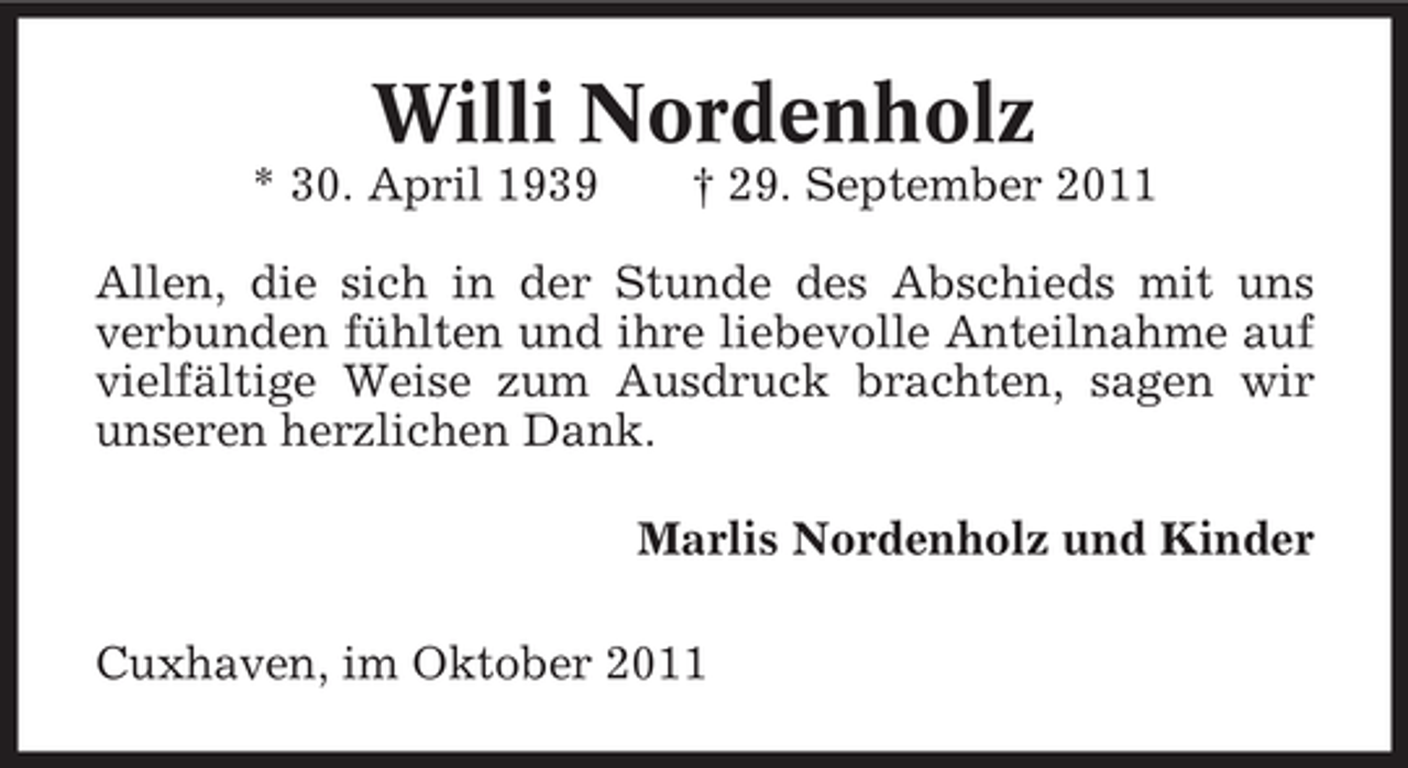 <p>Willi Nordenholz<br />* 30. April 1939</p><p>† 29. September 2011</p><p>Allen, die sich in der Stunde des Abschieds mit uns<br />verbunden fühlten und ihre liebevolle Anteilnahme auf<br />vielfältige Weise zum Ausdruck brachten, sagen wir<br />unseren herzlichen Dank.<br />Marlis Nordenholz und Kinder<br />Cuxhaven, im Oktober 2011</p>