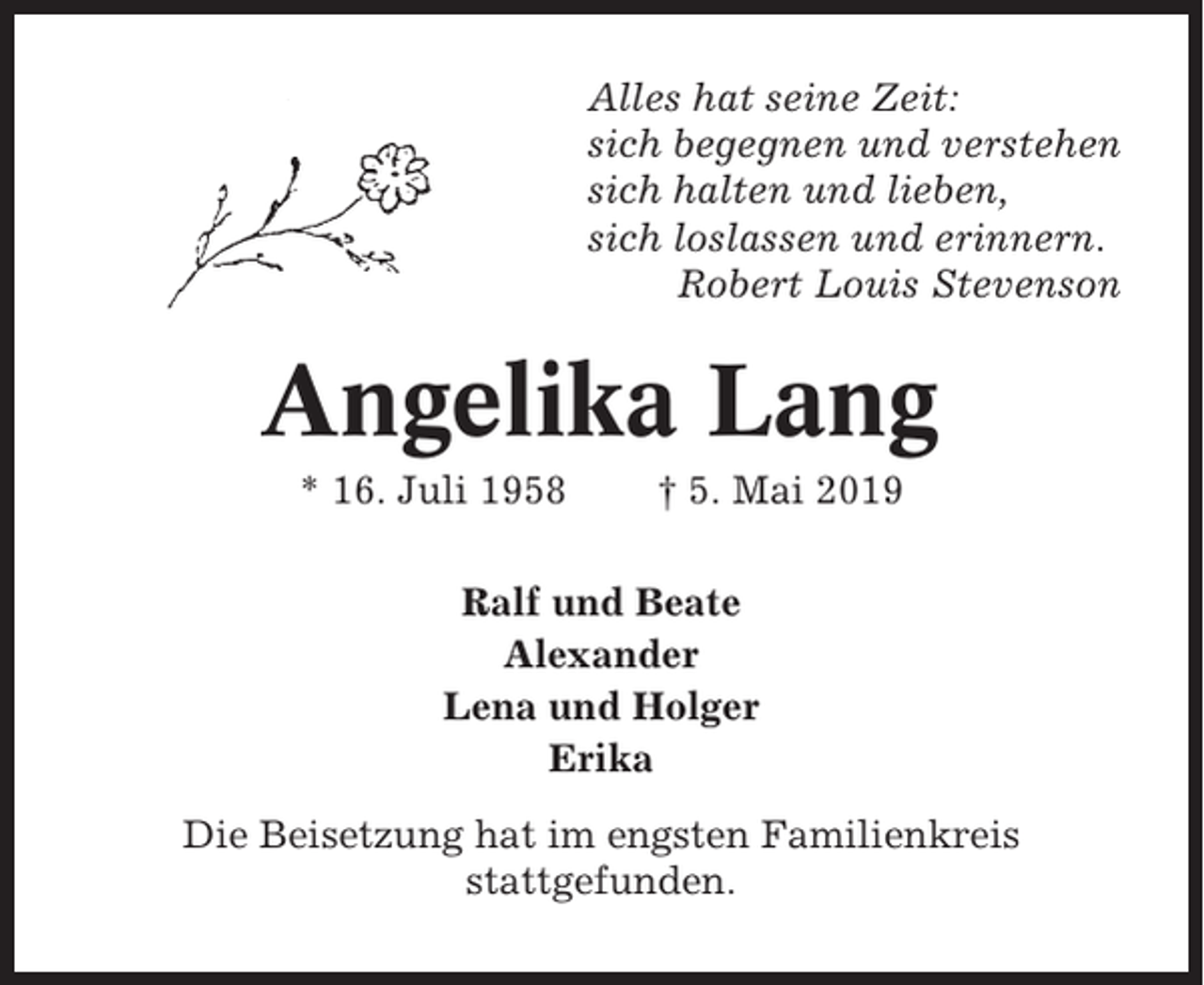 <p>Alles hat seine Zeit:<br />sich begegnen und verstehen<br />sich halten und lieben,<br />sich loslassen und erinnern.<br />Robert Louis Stevenson</p><p>Angelika Lang<br />* 16. Juli 1958</p><p>† 5. Mai 2019</p><p>Ralf und Beate<br />Alexander<br />Lena und Holger<br />Erika<br />Die Beisetzung hat im engsten Familienkreis<br />stattgefunden.</p>