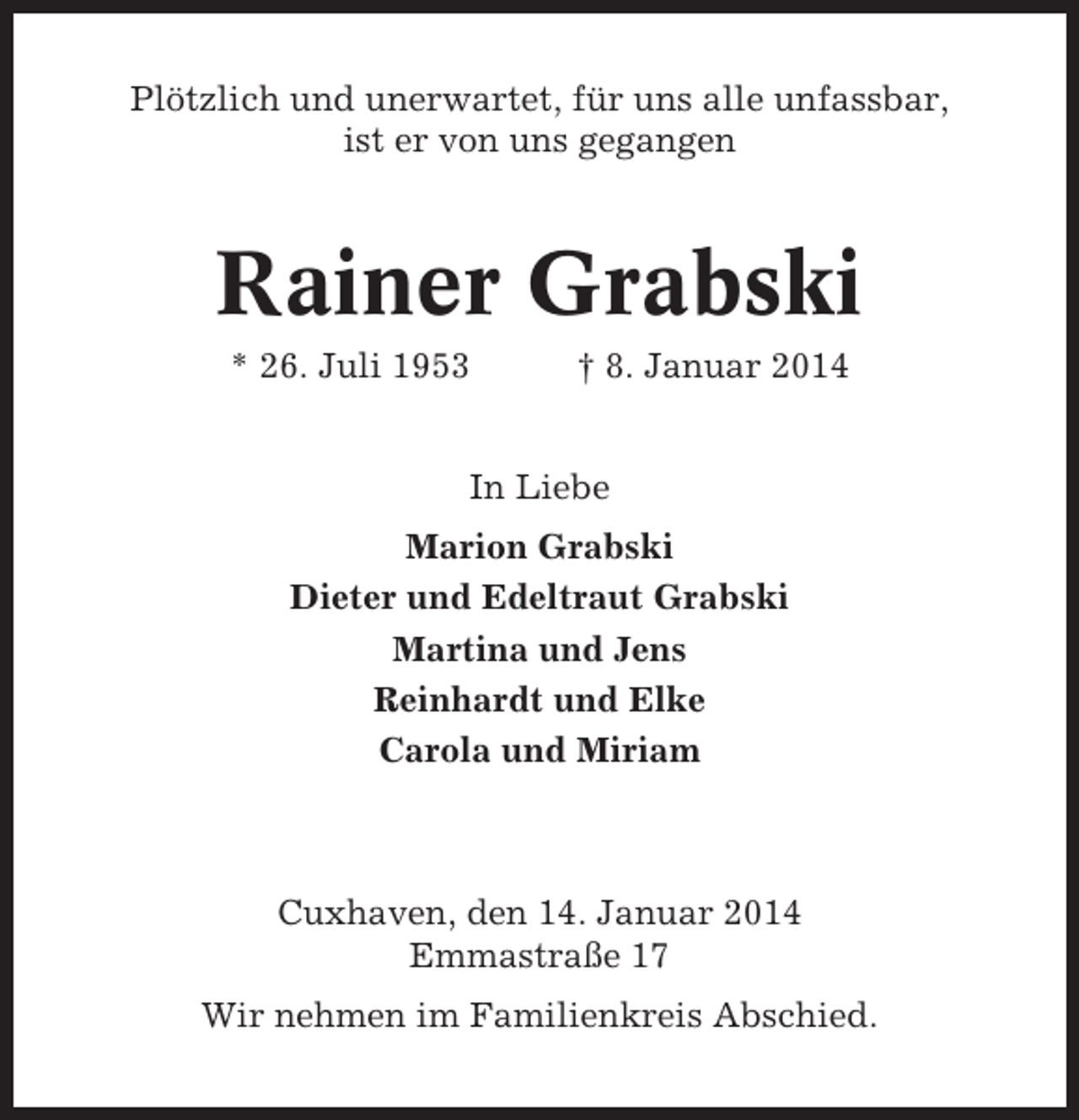 <p>Plötzlich und unerwartet, für uns alle unfassbar,<br />ist er von uns gegangen</p><p>Rainer Grabski<br />* 26. Juli 1953</p><p>† 8. Januar 2014</p><p>In Liebe<br />Marion Grabski<br />Dieter und Edeltraut Grabski<br />Martina und Jens<br />Reinhardt und Elke<br />Carola und Miriam</p><p>Cuxhaven, den 14. Januar 2014<br />Emmastraße 17<br />Wir nehmen im Familienkreis Abschied.</p>