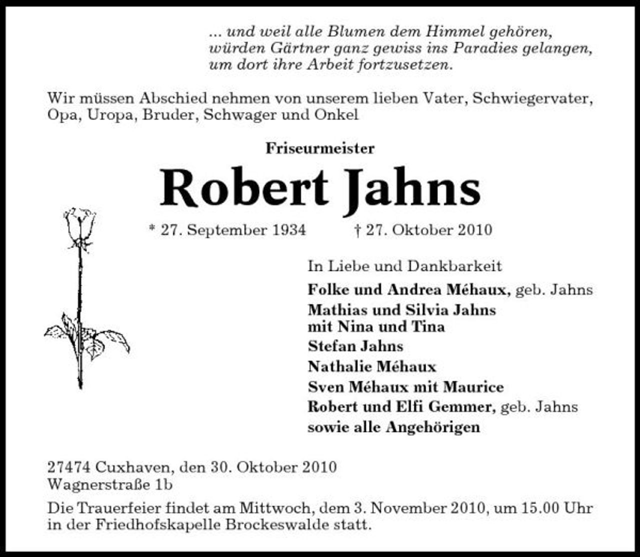 <p>... und weil alle Blumen dem Himmel gehören, würden Gärtner ganz gewiss ins Paradies gelangen, um dort ihre Arbeit fortzusetzen. Wir müssen Abschied nehmen von unserem lieben Vater, Schwiegervater, Opa, Uropa, Bruder, Schwager und Onkel Friseurmeister</p><p>Robert Jahns<br />* 27. September 1934 † 27. Oktober 2010 In Liebe und Dankbarkeit Folke und Andrea Méhaux, geb. Jahns Mathias und Silvia Jahns mit Nina und Tina Stefan Jahns Nathalie Méhaux Sven Méhaux mit Maurice Robert und Elfi Gemmer, geb. Jahns sowie alle Angehörigen 27474 Cuxhaven, den 30. Oktober 2010 Wagnerstraße 1b Die Trauerfeier findet am Mittwoch, dem 3. November 2010, um 15.00 Uhr in der Friedhofskapelle Brockeswalde statt.</p>