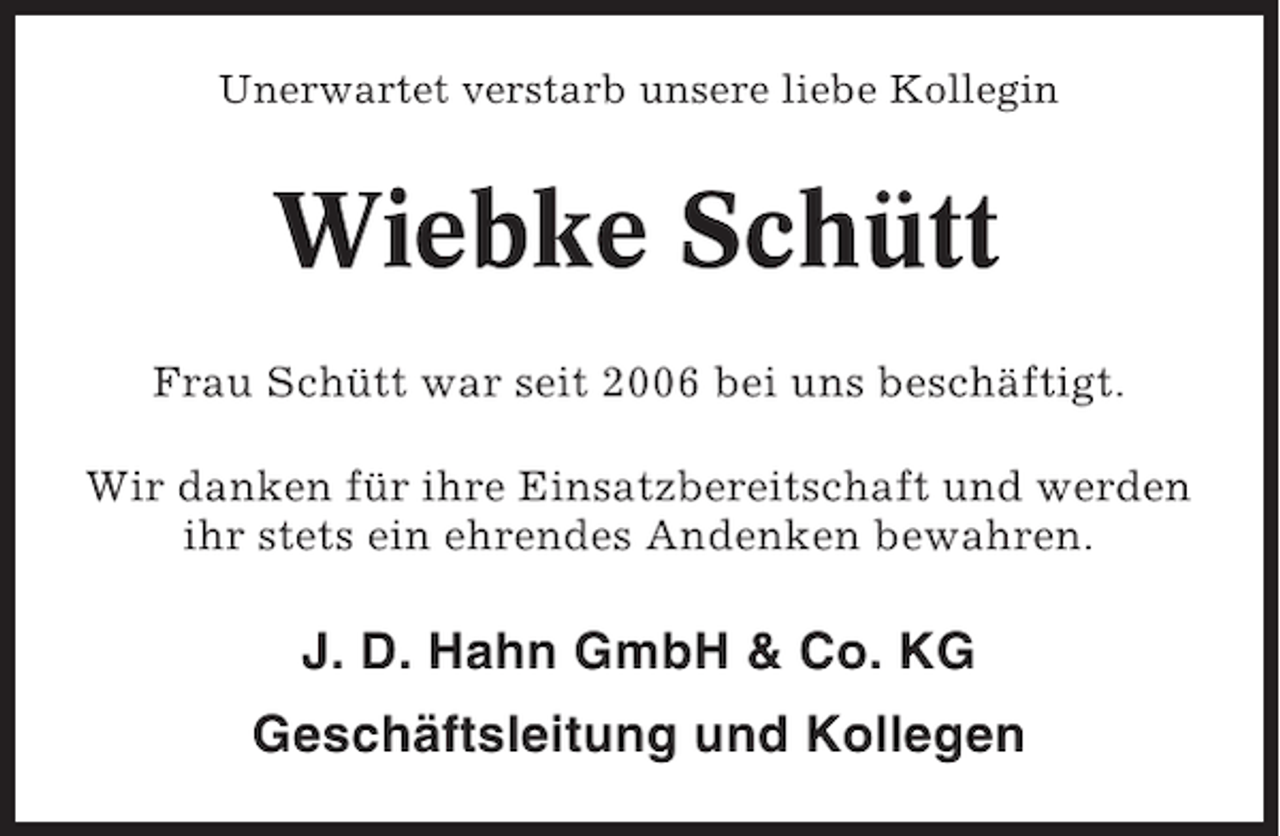 <p>Unerwartet verstarb unsere liebe Kollegin</p><p>Wiebke Schütt<br />Frau Schütt war seit 2006 bei uns beschäftigt.<br />Wir danken für ihre Einsatzbereitschaft und werden<br />ihr stets ein ehrendes Andenken bewahren.</p><p>J. D. Hahn GmbH &amp; Co. KG<br />Geschäftsleitung und Kollegen</p>