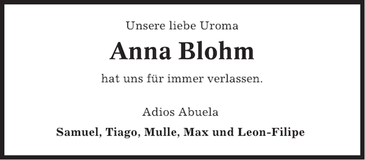 <p>Unsere liebe Uroma</p><p>Anna Blohm<br />hat uns für immer verlassen.<br />Adios Abuela<br />Samuel, Tiago, Mulle, Max und Leon-Filipe</p>