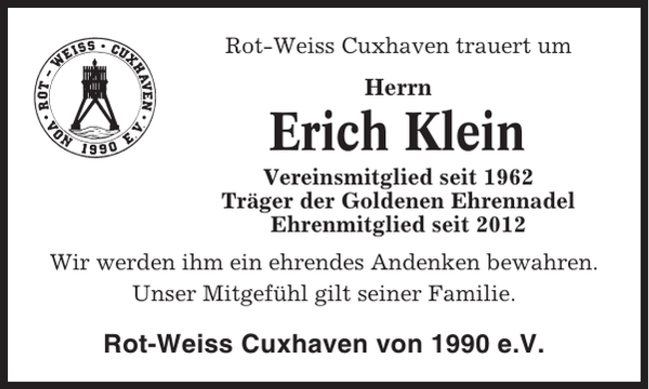 <p>Rot-Weiss Cuxhaven trauert um</p><p>Herrn</p><p>Erich Klein<br />Vereinsmitglied seit 1962<br />Träger der Goldenen Ehrennadel<br />Ehrenmitglied seit 2012<br />Wir werden ihm ein ehrendes Andenken bewahren.<br />Unser Mitgefühl gilt seiner Familie.</p><p>Rot-Weiss Cuxhaven von 1990 e.V.</p>