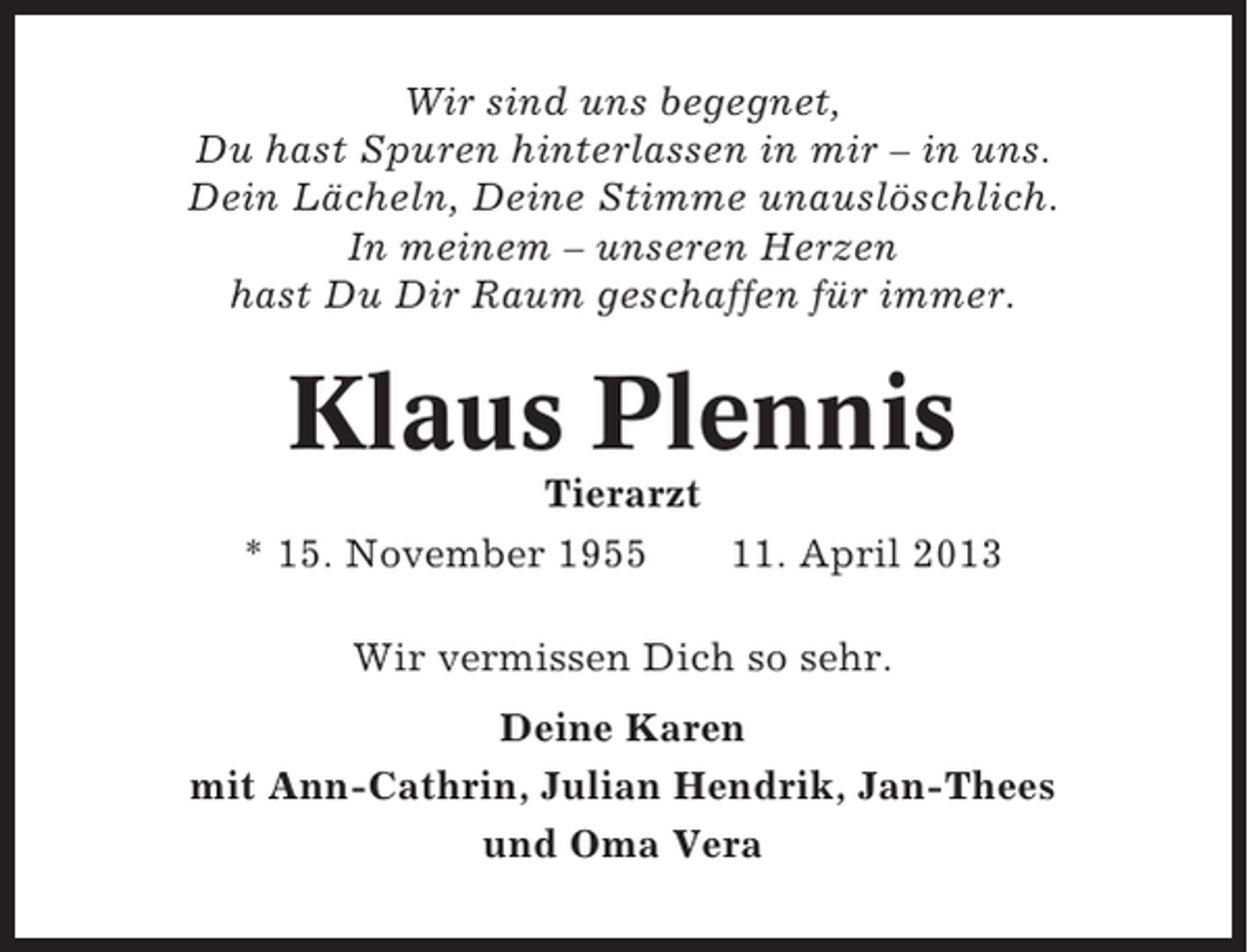 <p>Wir sind uns begegnet,<br />Du hast Spuren hinterlassen in mir – in uns.<br />Dein Lächeln, Deine Stimme unauslöschlich.<br />In meinem – unseren Herzen<br />hast Du Dir Raum geschaffen für immer.</p><p>Klaus Plennis<br />Tierarzt<br />* 15. November 1955<br />11. April 2013<br />Wir vermissen Dich so sehr.<br />Deine Karen<br />mit Ann-Cathrin, Julian Hendrik, Jan-Thees<br />und Oma Vera</p>