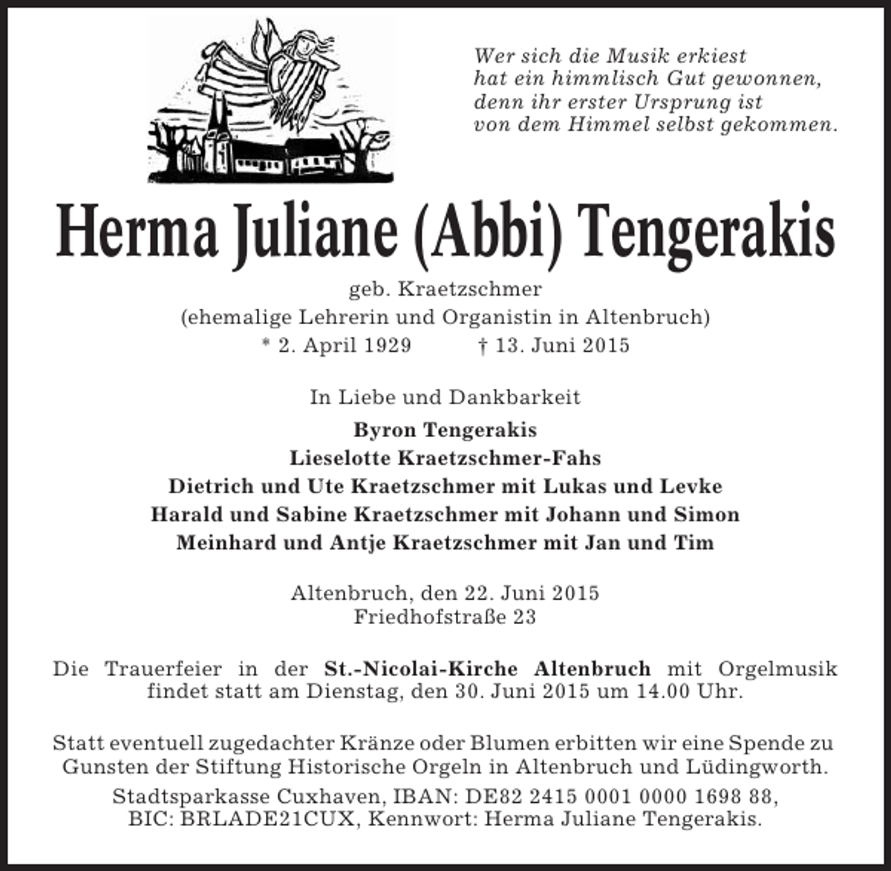 <p>Wer sich die Musik erkiest<br />hat ein himmlisch Gut gewonnen,<br />denn ihr erster Ursprung ist<br />von dem Himmel selbst gekommen.</p><p>Herma Juliane (Abbi) Tengerakis<br />geb. Kraetzschmer<br />(ehemalige Lehrerin und Organistin in Altenbruch)<br />* 2. April 1929<br />† 13. Juni 2015<br />In Liebe und Dankbarkeit<br />Byron Tengerakis<br />Lieselotte Kraetzschmer-Fahs<br />Dietrich und Ute Kraetzschmer mit Lukas und Levke<br />Harald und Sabine Kraetzschmer mit Johann und Simon<br />Meinhard und Antje Kraetzschmer mit Jan und Tim<br />Altenbruch, den 22. Juni 2015<br />Friedhofstraße 23<br />Die Trauerfeier in der St.-Nicolai-Kirche Altenbruch mit Orgelmusik<br />findet statt am Dienstag, den 30. Juni 2015 um 14.00 Uhr.<br />Statt eventuell zugedachter Kränze oder Blumen erbitten wir eine Spende zu<br />Gunsten der Stiftung Historische Orgeln in Altenbruch und Lüdingworth.<br />Stadtsparkasse Cuxhaven, IBAN: DE8415 0001 0000 1698,<br />BIC: BRLADE21CUX, Kennwort: Herma Juliane Tengerakis.</p>