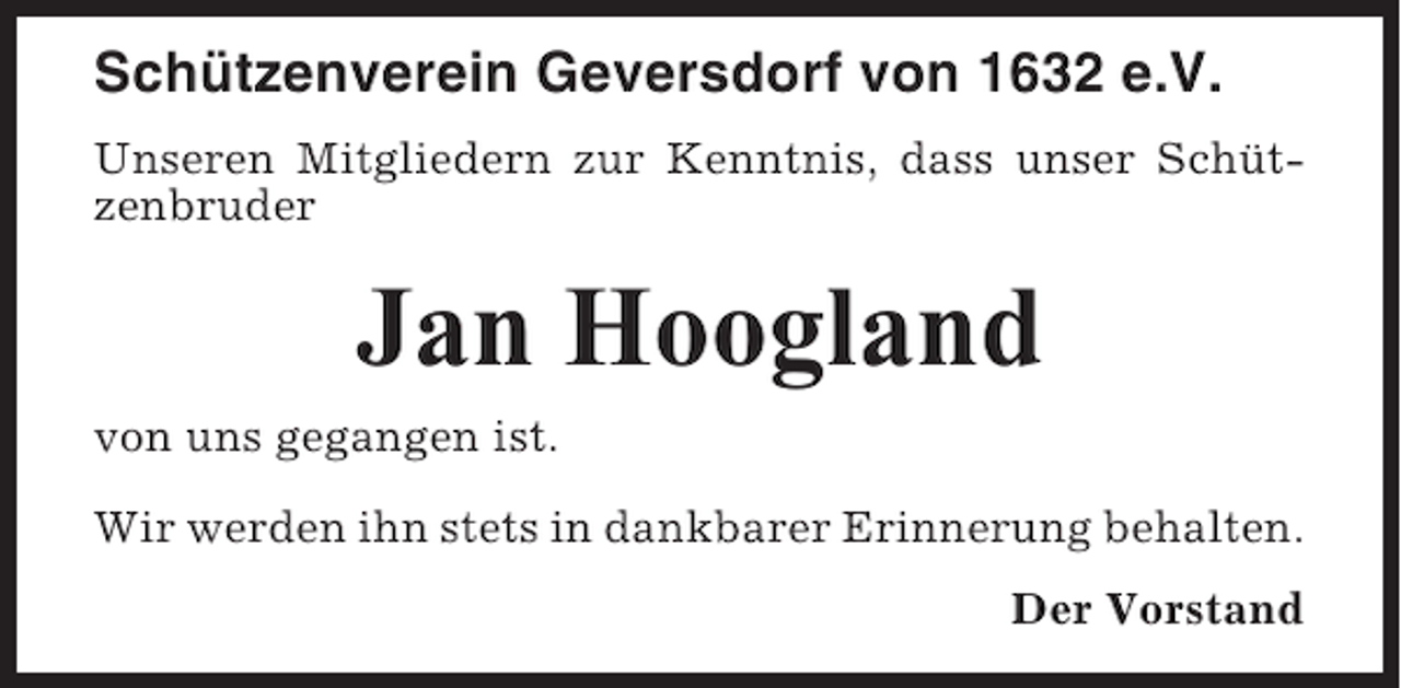 <p>Schützenverein Geversdorf von 1632 e.V.<br />Unseren Mitgliedern zur Kenntnis, dass unser Schützenbruder</p><p>Jan Hoogland<br />von uns gegangen ist.<br />Wir werden ihn stets in dankbarer Erinnerung behalten.<br />Der Vorstand</p>