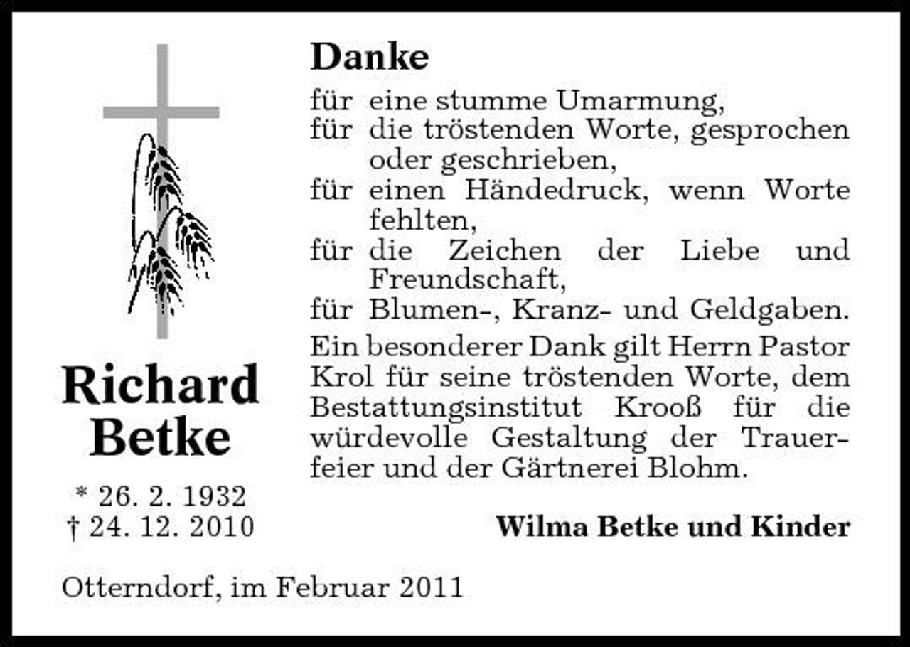 <p>Danke<br />für eine stumme Umarmung, für die tröstenden Worte, gesprochen oder geschrieben, für einen Händedruck, wenn Worte fehlten, für die Zeichen der Liebe und Freundschaft, für Blumen-, Kranz- und Geldgaben. Ein besonderer Dank gilt Herrn Pastor Krol für seine tröstenden Worte, dem Bestattungsinstitut Krooß für die würdevolle Gestaltung der Trauerfeier und der Gärtnerei Blohm. Wilma Betke und Kinder</p><p>Richard Betke<br />* 26. 2. 1932 † 24. 12. 2010</p><p>Otterndorf, im Februar 2011</p>