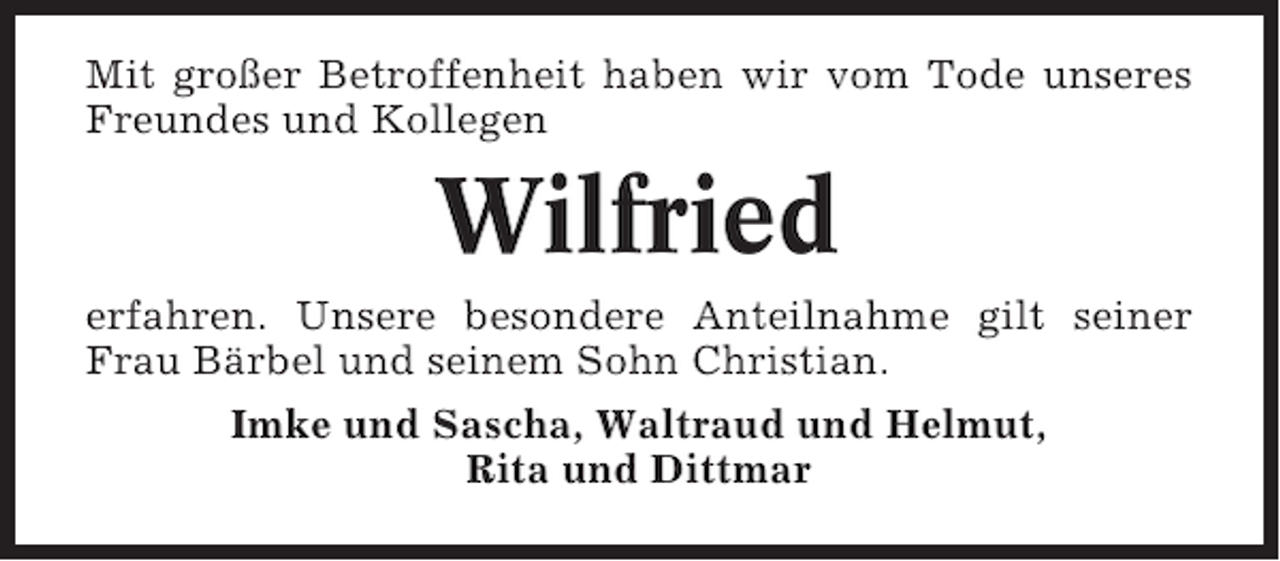 <p>Mit großer Betroffenheit haben wir vom Tode unseres<br />Freundes und Kollegen</p><p>Wilfried<br />erfahren. Unsere besondere Anteilnahme gilt seiner<br />Frau Bärbel und seinem Sohn Christian.<br />Imke und Sascha, Waltraud und Helmut,<br />Rita und Dittmar</p>