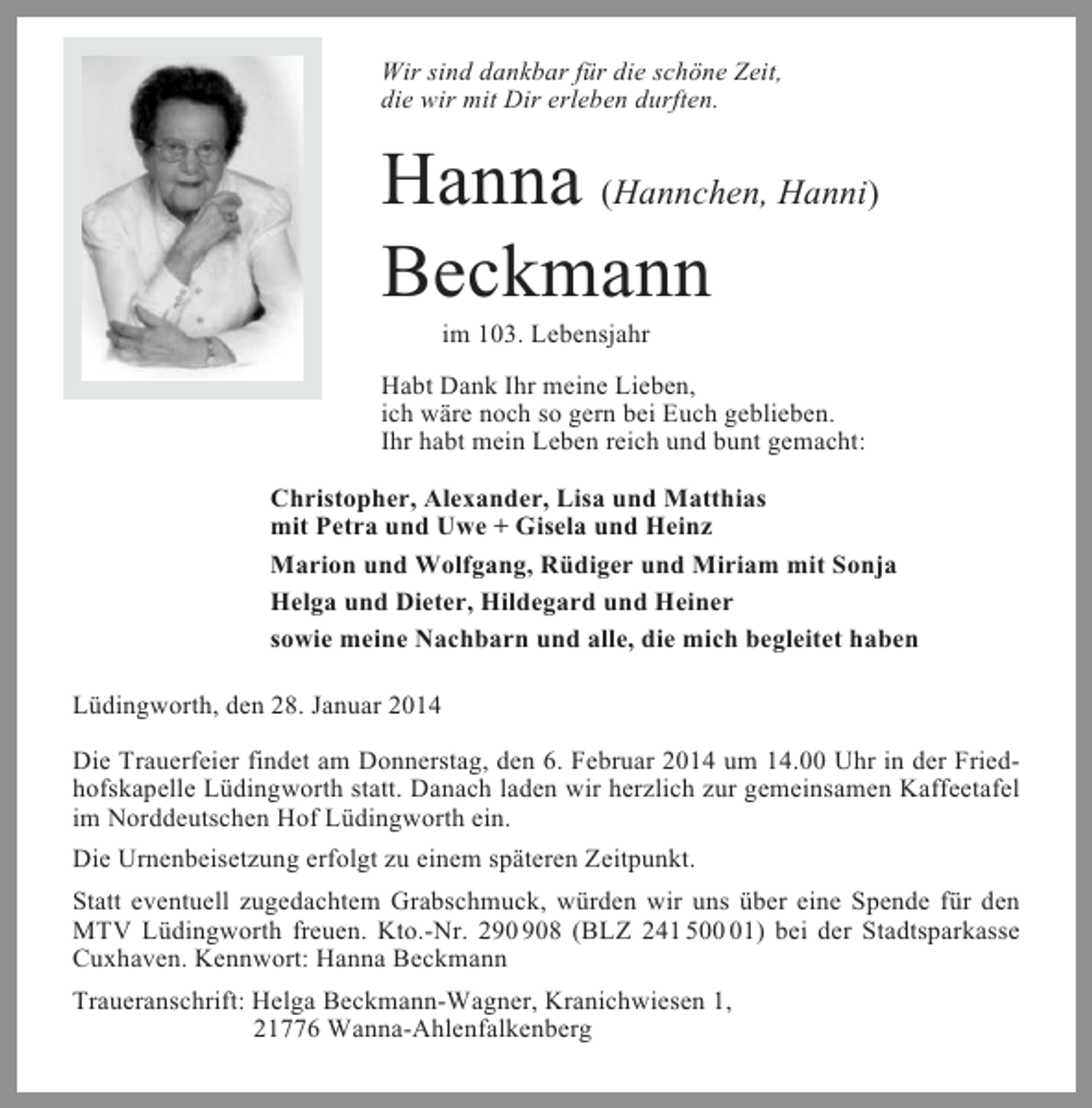 <p>Wir sind dankbar für die schöne Zeit,<br />die wir mit Dir erleben durften.</p><p>Hanna (Hannchen, Hanni)<br />Beckmann<br />im 103. Lebensjahr<br />Habt Dank Ihr meine Lieben,<br />ich wäre noch so gern bei Euch geblieben.<br />Ihr habt mein Leben reich und bunt gemacht:<br />Christopher, Alexander, Lisa und Matthias<br />mit Petra und Uwe + Gisela und Heinz<br />Marion und Wolfgang, Rüdiger und Miriam mit Sonja<br />Helga und Dieter, Hildegard und Heiner<br />sowie meine Nachbarn und alle, die mich begleitet haben<br />Lüdingworth, den 28. Januar 2014<br />Die Trauerfeier findet am Donnerstag, den 6. Februar 2014 um 14.00 Uhr in der Friedhofskapelle Lüdingworth statt. Danach laden wir herzlich zur gemeinsamen Kaffeetafel<br />im Norddeutschen Hof Lüdingworth ein.<br />Die Urnenbeisetzung erfolgt zu einem späteren Zeitpunkt.<br />Statt eventuell zugedachtem Grabschmuck, würden wir uns über eine Spende für den<br />MTV Lüdingworth freuen. Kto.-Nr. 28 (BLZ 241 501) bei der Stadtsparkasse<br />Cuxhaven. Kennwort: Hanna Beckmann<br />Traueranschrift: Helga Beckmann-Wagner, Kranichwiesen 1,<br />21776 Wanna-Ahlenfalkenberg</p>