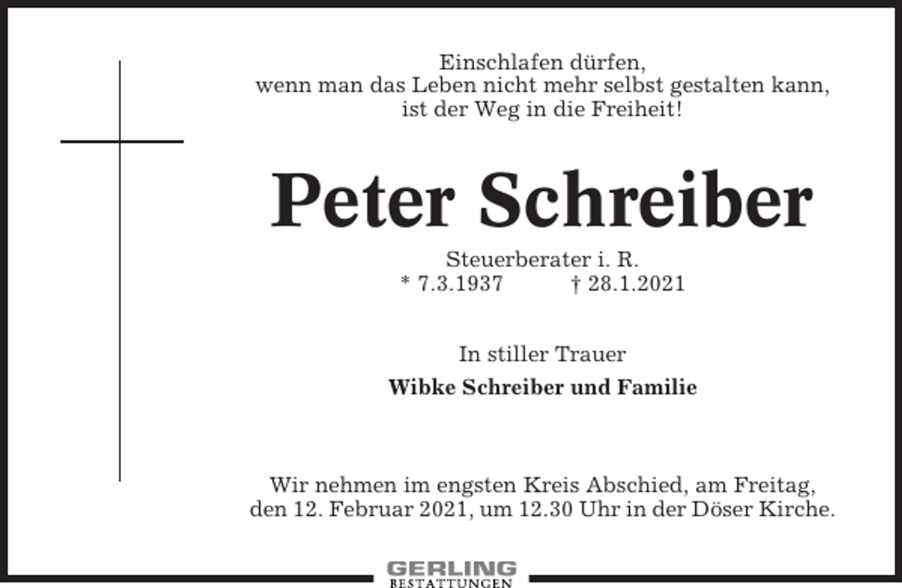 <p>Einschlafen dürfen,<br />wenn man das Leben nicht mehr selbst gestalten kann,<br />ist der Weg in die Freiheit!</p><p>Peter Schreiber<br />Steuerberater i. R.<br />* 7.3.1937<br />† 28.1.2021<br />In stiller Trauer<br />Wibke Schreiber und Familie</p><p>Wir nehmen im engsten Kreis Abschied, am Freitag,<br />den 12. Februar 2021, um 12.30 Uhr in der Döser Kirche.</p>
