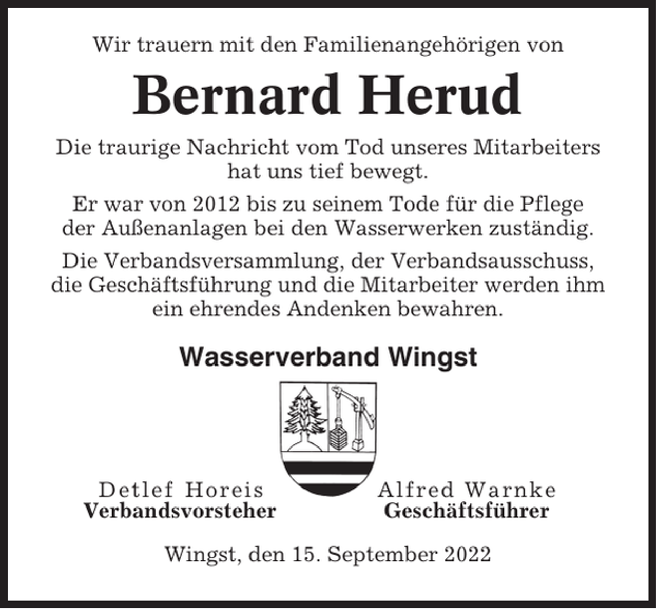 <p>Wir trauern mit den Familienangehörigen von</p><p>Bernard Herud<br />Die traurige Nachricht vom Tod unseres Mitarbeiters<br />hat uns tief bewegt.<br />Er war von 2012 bis zu seinem Tode für die Pflege<br />der Außenanlagen bei den Wasserwerken zuständig.<br />Die Verbandsversammlung, der Verbandsausschuss,<br />die Geschäftsführung und die Mitarbeiter werden ihm<br />ein ehrendes Andenken bewahren.</p><p>Wasserverband Wingst</p><p>Detlef Horeis<br />Verbandsvorsteher</p><p>Alfred Warnke<br />Geschäftsführer</p><p>Wingst, den 15. September 2022</p>