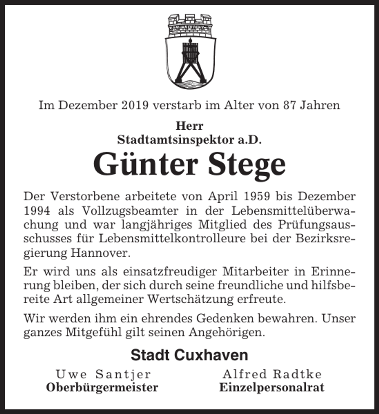<p>Im Dezember 2019 verstarb im Alter von 87 Jahren<br />Herr<br />Stadtamtsinspektor a.D.</p><p>Günter Stege<br />Der Verstorbene arbeitete von April 1959 bis Dezember<br />1994 als Vollzugsbeamter in der Lebensmittelüberwachung und war langjähriges Mitglied des Prüfungsausschusses für Lebensmittelkontrolleure bei der Bezirksregierung Hannover.<br />Er wird uns als einsatzfreudiger Mitarbeiter in Erinnerung bleiben, der sich durch seine freundliche und hilfsbereite Art allgemeiner Wertschätzung erfreute.<br />Wir werden ihm ein ehrendes Gedenken bewahren. Unser<br />ganzes Mitgefühl gilt seinen Angehörigen.</p><p>Stadt Cuxhaven<br />Uwe Santjer<br />Oberbürgermeister</p><p>Alfred Radtke<br />Einzelpersonalrat</p>