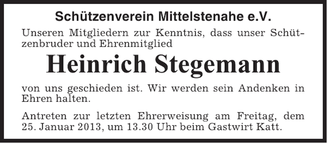 <p>Schützenverein Mittelstenahe e.V.<br />Unseren Mitgliedern zur Kenntnis, dass unser Schützenbruder und Ehrenmitglied</p><p>Heinrich Stegemann<br />von uns geschieden ist. Wir werden sein Andenken in<br />Ehren halten.<br />Antreten zur letzten Ehrerweisung am Freitag, dem<br />25. Januar 2013, um 13.30 Uhr beim Gastwirt Katt.</p>