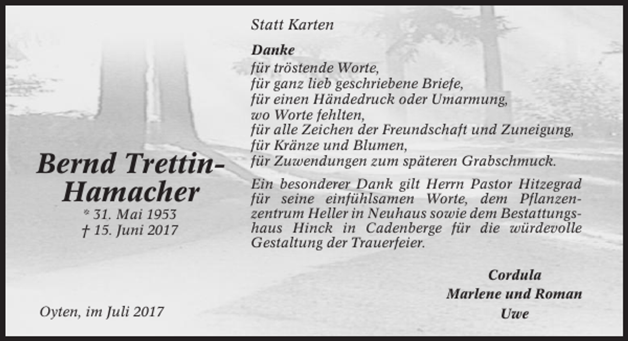 <p>Statt Karten</p><p>Bernd TrettinHamacher<br />* 31. Mai 1953<br />† 15. Juni 2017</p><p>Oyten, im Juli 2017</p><p>Danke<br />für tröstende Worte,<br />für ganz lieb geschriebene Briefe,<br />für einen Händedruck oder Umarmung,<br />wo Worte fehlten,<br />für alle Zeichen der Freundschaft und Zuneigung,<br />für Kränze und Blumen,<br />für Zuwendungen zum späteren Grabschmuck.<br />Ein besonderer Dank gilt Herrn Pastor Hitzegrad<br />für seine einfühlsamen Worte, dem Pflanzenzentrum Heller in Neuhaus sowie dem Bestattungshaus Hinck in Cadenberge für die würdevolle<br />Gestaltung der Trauerfeier.<br />Cordula<br />Marlene und Roman<br />Uwe</p>