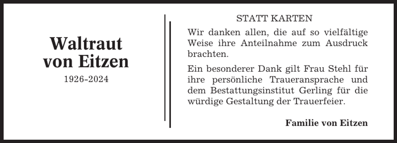 <p>STATT KARTEN</p><p>Waltraut<br />von Eitzen<br />1926-2024</p><p>Wir danken allen, die auf so vielfältige<br />Weise ihre Anteilnahme zum Ausdruck<br />brachten.<br />Ein besonderer Dank gilt Frau Stehl für<br />ihre persönliche Traueransprache und<br />dem Bestattungsinstitut Gerling für die<br />würdige Gestaltung der Trauerfeier.<br />Familie von Eitzen</p>