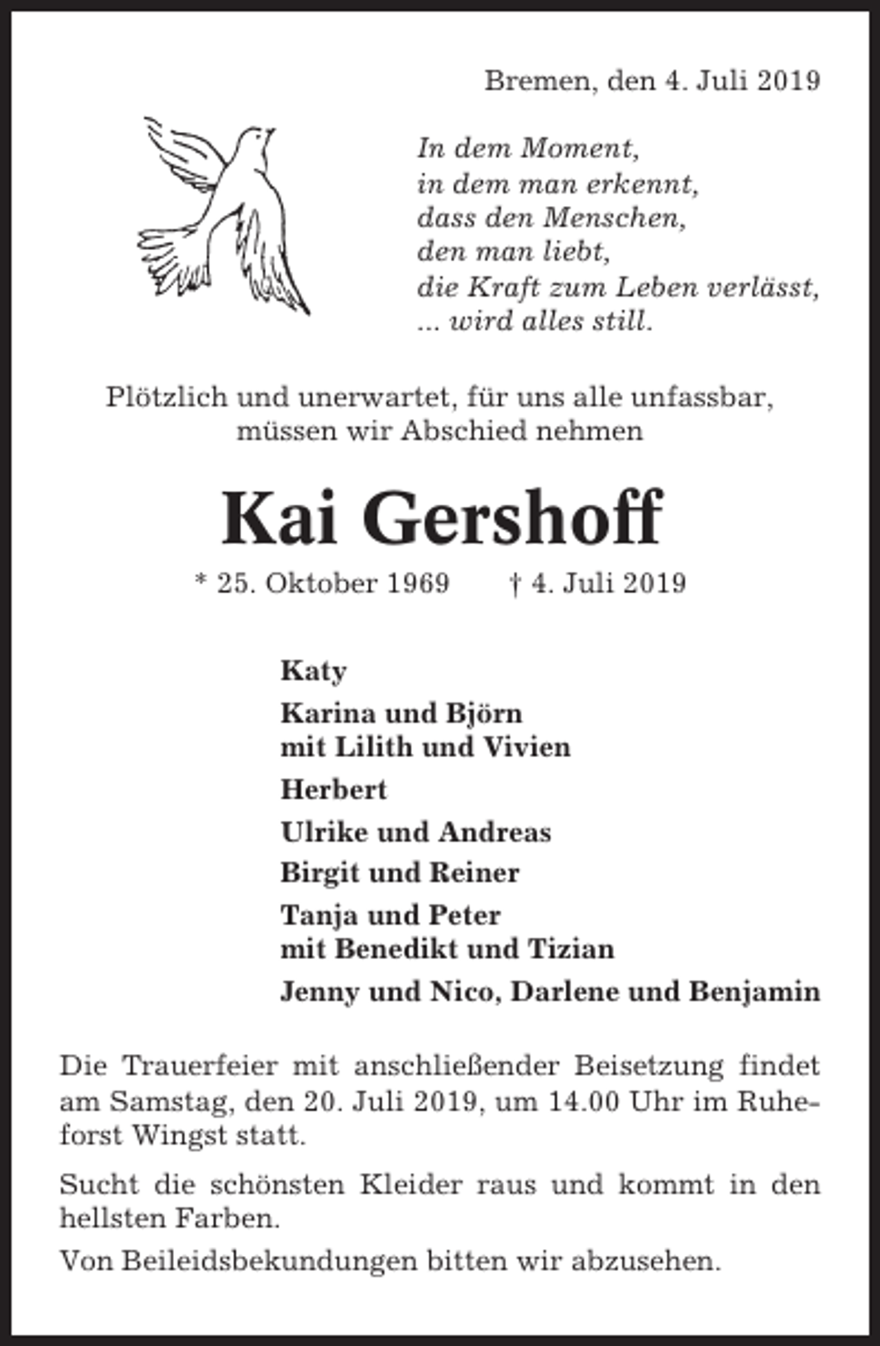 <p>Bremen, den 4. Juli 2019<br />In dem Moment,<br />in dem man erkennt,<br />dass den Menschen,<br />den man liebt,<br />die Kraft zum Leben verlässt,<br />... wird alles still.<br />Plötzlich und unerwartet, für uns alle unfassbar,<br />müssen wir Abschied nehmen</p><p>Kai Gershoff<br />* 25. Oktober 1969</p><p>† 4. Juli 2019</p><p>Katy<br />Karina und Björn<br />mit Lilith und Vivien<br />Herbert<br />Ulrike und Andreas<br />Birgit und Reiner<br />Tanja und Peter<br />mit Benedikt und Tizian<br />Jenny und Nico, Darlene und Benjamin<br />Die Trauerfeier mit anschließender Beisetzung findet<br />am Samstag, den 20. Juli 2019, um 14.00 Uhr im Ruheforst Wingst statt.<br />Sucht die schönsten Kleider raus und kommt in den<br />hellsten Farben.<br />Von Beileidsbekundungen bitten wir abzusehen.</p>