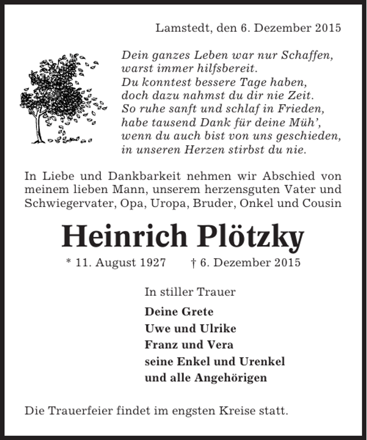 <p>Lamstedt, den 6. Dezember 2015<br />Dein ganzes Leben war nur Schaffen,<br />warst immer hilfsbereit.<br />Du konntest bessere Tage haben,<br />doch dazu nahmst du dir nie Zeit.<br />So ruhe sanft und schlaf in Frieden,<br />habe tausend Dank für deine Müh’,<br />wenn du auch bist von uns geschieden,<br />in unseren Herzen stirbst du nie.<br />In Liebe und Dankbarkeit nehmen wir Abschied von<br />meinem lieben Mann, unserem herzensguten Vater und<br />Schwiegervater, Opa, Uropa, Bruder, Onkel und Cousin</p><p>Heinrich Plötzky<br />* 11. August 1927</p><p>† 6. Dezember 2015</p><p>In stiller Trauer<br />Deine Grete<br />Uwe und Ulrike<br />Franz und Vera<br />seine Enkel und Urenkel<br />und alle Angehörigen<br />Die Trauerfeier findet im engsten Kreise statt.</p>