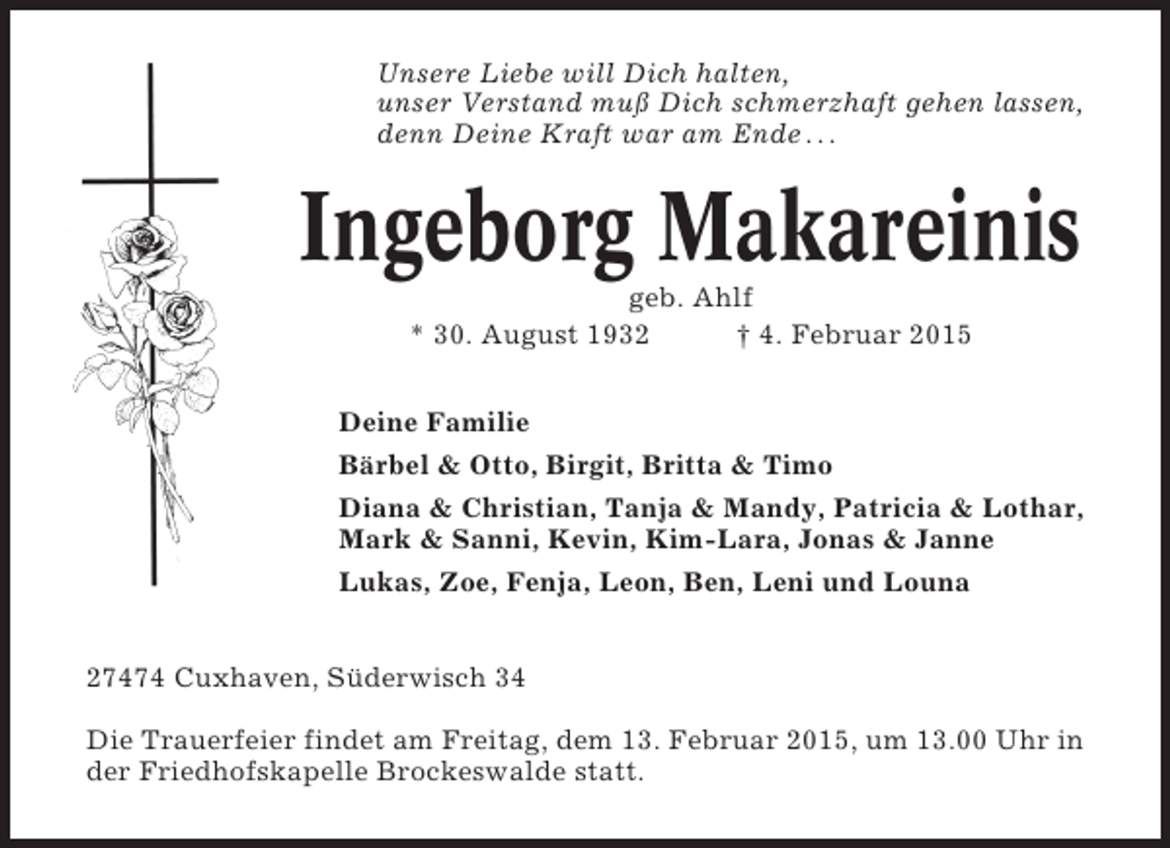 <p>Unsere Liebe will Dich halten,<br />unser Verstand muß Dich schmerzhaft gehen lassen,<br />denn Deine Kraft war am Ende . . .</p><p>Ingeborg Makareinis<br />geb. Ahlf<br />* 30. August 1932<br />† 4. Februar 2015<br />Deine Familie<br />Bärbel &amp; Otto, Birgit, Britta &amp; Timo<br />Diana &amp; Christian, Tanja &amp; Mandy, Patricia &amp; Lothar,<br />Mark &amp; Sanni, Kevin, Kim-Lara, Jonas &amp; Janne<br />Lukas, Zoe, Fenja, Leon, Ben, Leni und Louna<br />27474 Cuxhaven, Süderwisch 34<br />Die Trauerfeier findet am Freitag, dem 13. Februar 2015, um 13.00 Uhr in<br />der Friedhofskapelle Brockeswalde statt.</p>