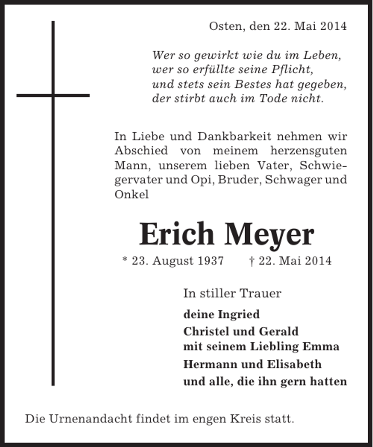 <p>Osten, den 22. Mai 2014<br />Wer so gewirkt wie du im Leben,<br />wer so erfüllte seine Pflicht,<br />und stets sein Bestes hat gegeben,<br />der stirbt auch im Tode nicht.<br />In Liebe und Dankbarkeit nehmen wir<br />Abschied von meinem herzensguten<br />Mann, unserem lieben Vater, Schwiegervater und Opi, Bruder, Schwager und<br />Onkel</p><p>Erich Meyer<br />* 23. August 1937</p><p>† 22. Mai 2014</p><p>In stiller Trauer<br />deine Ingried<br />Christel und Gerald<br />mit seinem Liebling Emma<br />Hermann und Elisabeth<br />und alle, die ihn gern hatten<br />Die Urnenandacht findet im engen Kreis statt.</p>