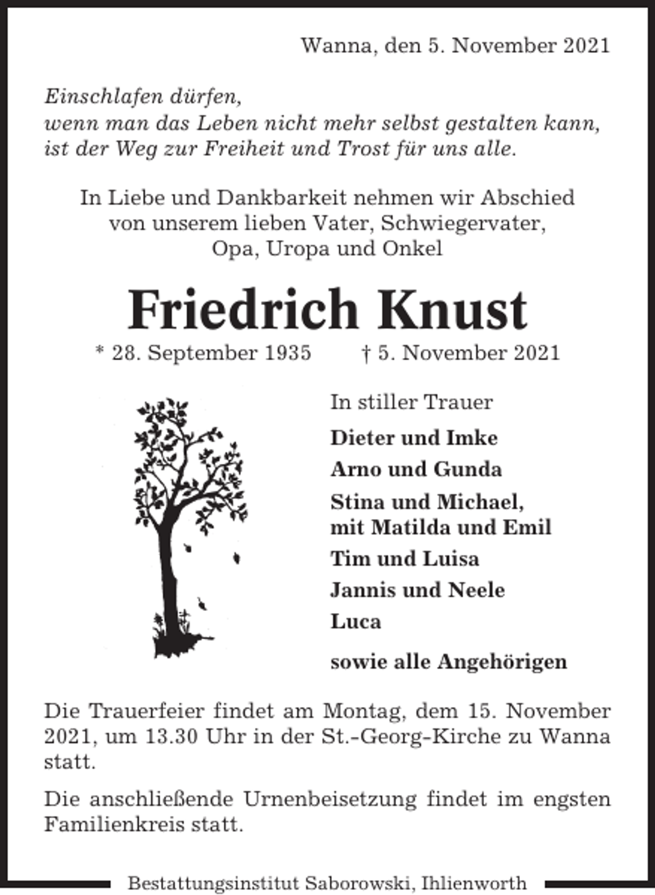 <p>Wanna, den 5. November 2021<br />Einschlafen dürfen,<br />wenn man das Leben nicht mehr selbst gestalten kann,<br />ist der Weg zur Freiheit und Trost für uns alle.<br />In Liebe und Dankbarkeit nehmen wir Abschied<br />von unserem lieben Vater, Schwiegervater,<br />Opa, Uropa und Onkel</p><p>Friedrich Knust<br />* 28. September 1935</p><p>† 5. November 2021<br />In stiller Trauer<br />Dieter und Imke<br />Arno und Gunda<br />Stina und Michael,<br />mit Matilda und Emil<br />Tim und Luisa<br />Jannis und Neele<br />Luca<br />sowie alle Angehörigen</p><p>Die Trauerfeier findet am Montag, dem 15. November<br />2021, um 13.30 Uhr in der St.-Georg-Kirche zu Wanna<br />statt.<br />Die anschließende Urnenbeisetzung findet im engsten<br />Familienkreis statt.<br />Bestattungsinstitut Saborowski, Ihlienworth</p>