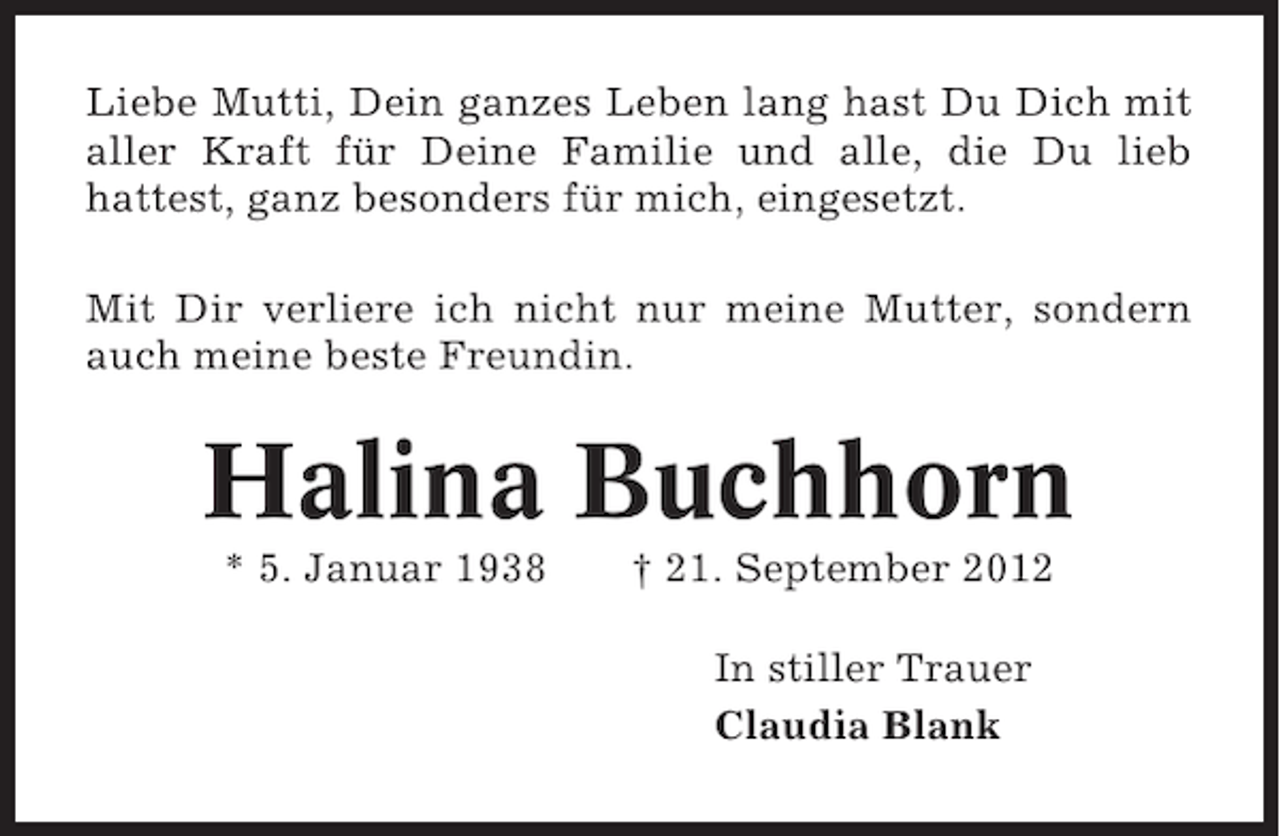<p>Liebe Mutti, Dein ganzes Leben lang hast Du Dich mit<br />aller Kraft für Deine Familie und alle, die Du lieb<br />hattest, ganz besonders für mich, eingesetzt.<br />Mit Dir verliere ich nicht nur meine Mutter, sondern<br />auch meine beste Freundin.</p><p>Halina Buchhorn<br />* 5. Januar 1938</p><p>† 21. September 2012<br />In stiller Trauer<br />Claudia Blank</p>