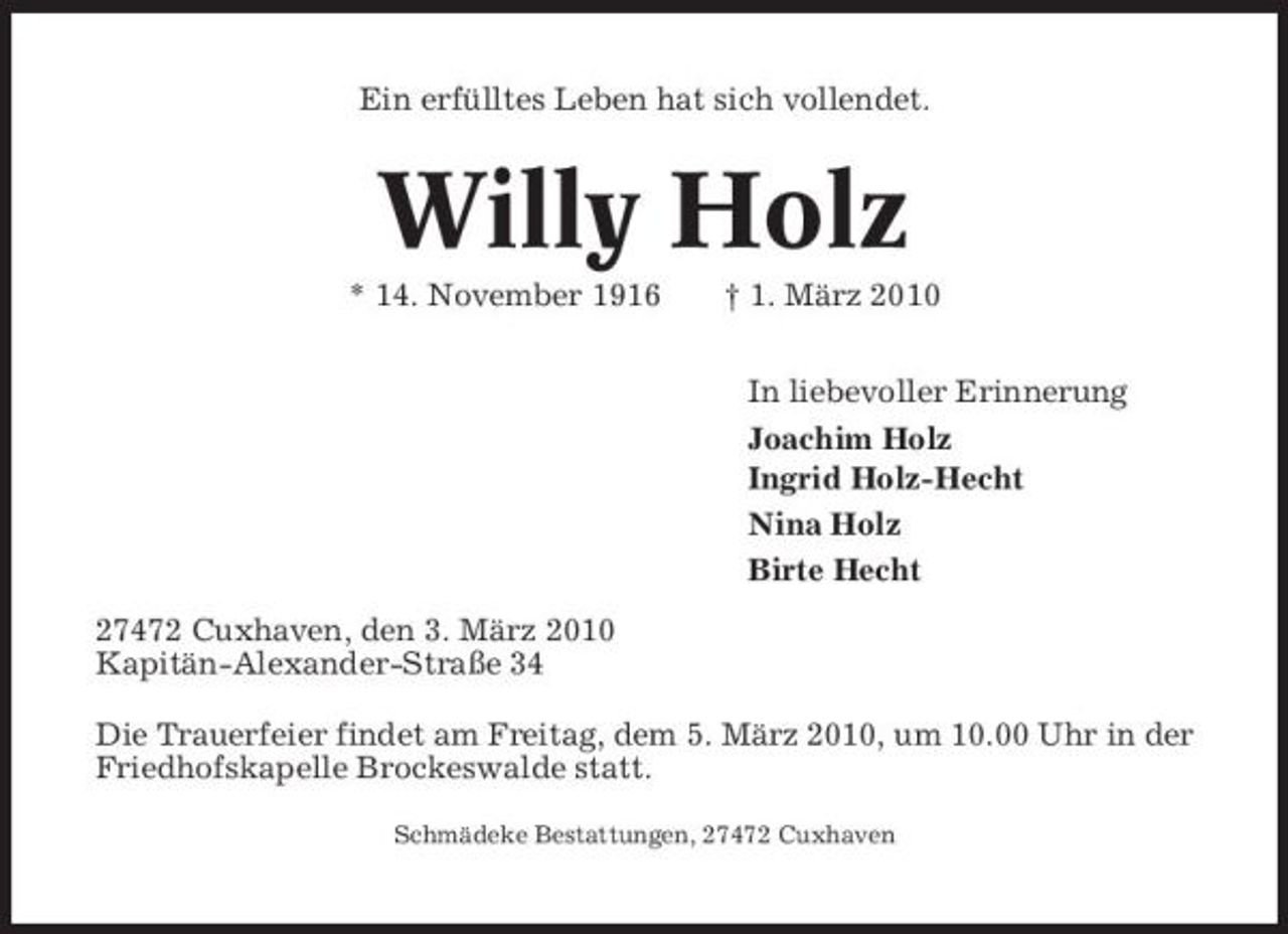 <p>Ein erfülltes Leben hat sich vollendet.</p><p>Willy Holz<br />* 14. November 1916 † 1. März 2010 In liebevoller Erinnerung Joachim Holz Ingrid Holz-Hecht Nina Holz Birte Hecht 27472 Cuxhaven, den 3. März 2010 Kapitän-Alexander-Straße 34 Die Trauerfeier findet am Freitag, dem 5. März 2010, um 10.00 Uhr in der Friedhofskapelle Brockeswalde statt.<br />Schmädeke Bestattungen, 27472 Cuxhaven</p>