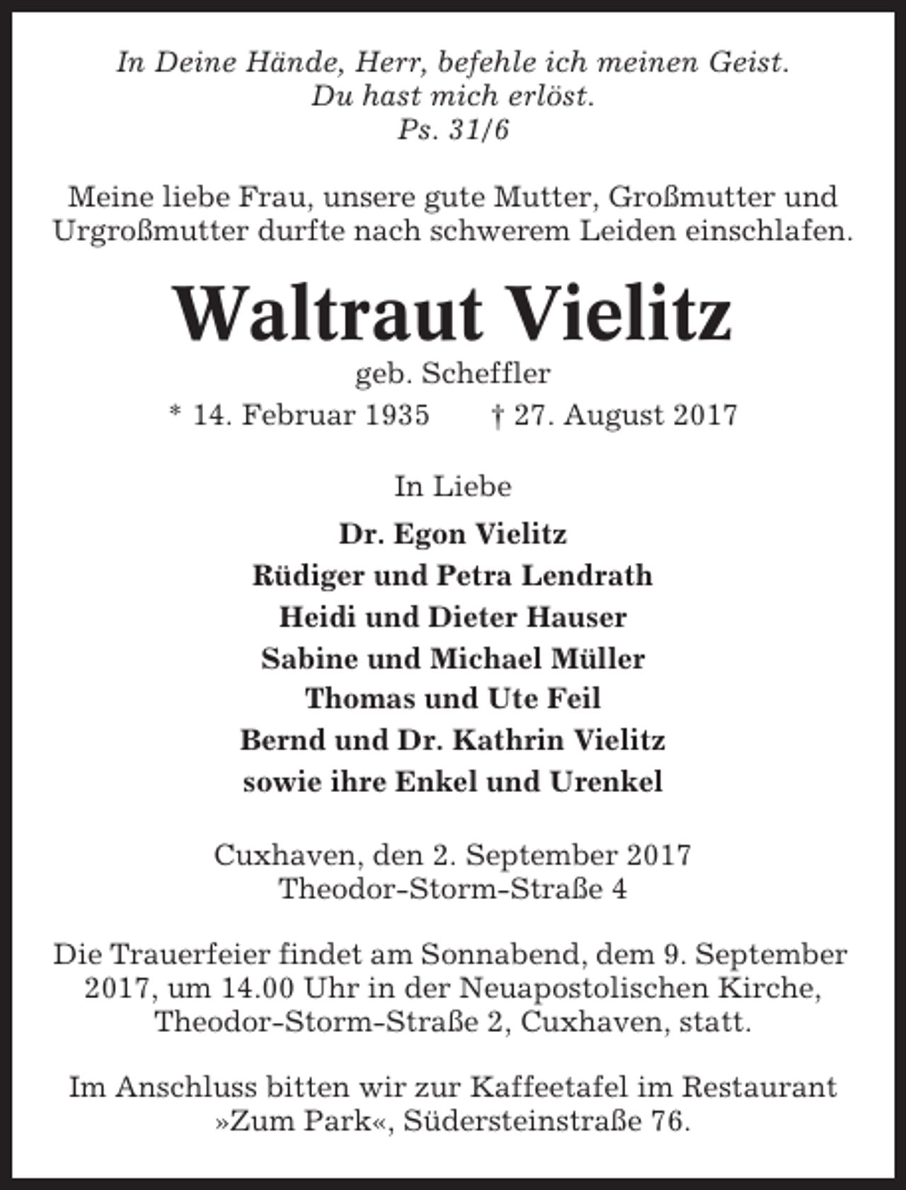 <p>In Deine Hände, Herr, befehle ich meinen Geist.<br />Du hast mich erlöst.<br />Ps. 31/6<br />Meine liebe Frau, unsere gute Mutter, Großmutter und<br />Urgroßmutter durfte nach schwerem Leiden einschlafen.</p><p>Waltraut Vielitz<br />geb. Scheffler<br />* 14. Februar 1935<br />† 27. August 2017<br />In Liebe<br />Dr. Egon Vielitz<br />Rüdiger und Petra Lendrath<br />Heidi und Dieter Hauser<br />Sabine und Michael Müller<br />Thomas und Ute Feil<br />Bernd und Dr. Kathrin Vielitz<br />sowie ihre Enkel und Urenkel<br />Cuxhaven, den 2. September 2017<br />Theodor-Storm-Straße 4<br />Die Trauerfeier findet am Sonnabend, dem 9. September<br />2017, um 14.00 Uhr in der Neuapostolischen Kirche,<br />Theodor-Storm-Straße 2, Cuxhaven, statt.<br />Im Anschluss bitten wir zur Kaffeetafel im Restaurant<br />»Zum Park«, Südersteinstraße 76.</p>