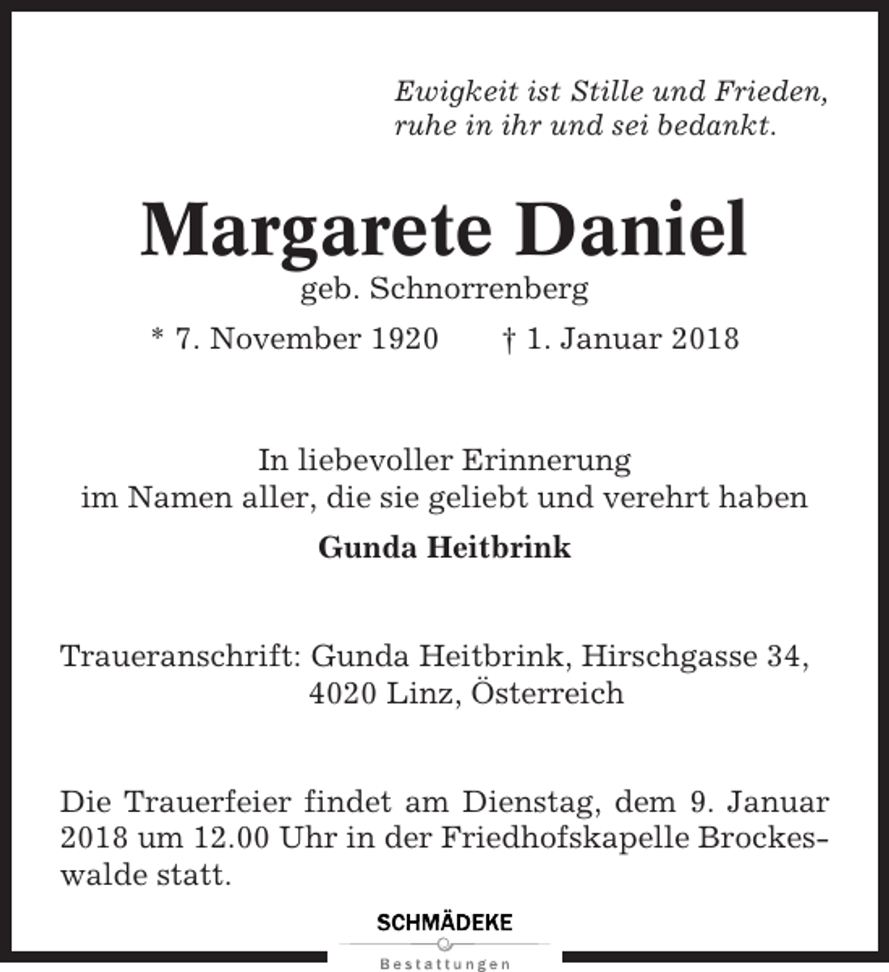 <p>Ewigkeit ist Stille und Frieden,<br />ruhe in ihr und sei bedankt.</p><p>Margarete Daniel<br />geb. Schnorrenberg<br />* 7. November 1920</p><p>† 1. Januar 2018</p><p>In liebevoller Erinnerung<br />im Namen aller, die sie geliebt und verehrt haben<br />Gunda Heitbrink</p><p>Traueranschrift: Gunda Heitbrink, Hirschgasse 34,<br />4020 Linz, Österreich</p><p>Die Trauerfeier findet am Dienstag, dem 9. Januar<br />2018 um 12.00 Uhr in der Friedhofskapelle Brockeswalde statt.</p>