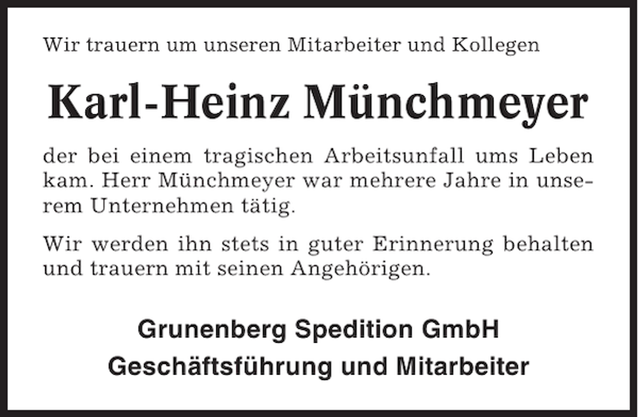<p>Wir trauern um unseren Mitarbeiter und Kollegen</p><p>Karl-Heinz Münchmeyer<br />der bei einem tragischen Arbeitsunfall ums Leben<br />kam. Herr Münchmeyer war mehrere Jahre in unserem Unternehmen tätig.<br />Wir werden ihn stets in guter Erinnerung behalten<br />und trauern mit seinen Angehörigen.</p><p>Grunenberg Spedition GmbH<br />Geschäftsführung und Mitarbeiter</p>